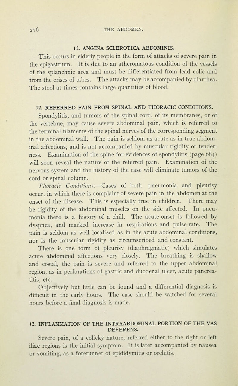 n. ANGINA SCLEROTICA ABDOMINIS. This occurs in elderly people in the form of attacks of severe pain in the epigastrium. It is due to an atheromatous condition of the vessels of the splanchnic area and must be differentiated from lead colic and from the crises of tabes. The attacks may be accompanied by diarrhea. The stool at times contains large quantities of blood. 12. REFERRED PAIN FROM SPINAL AND THORACIC CONDITIONS. Spondylitis, and tumors of the spinal cord, of its membranes, or of the vertebra, may cause severe abdominal pain, which is referred to the terminal filaments of the spinal ner\'es of the corresponding segment in the abdominal wall. The pain is seldom as acute as in true abdom- inal affections, and is not accompanied by muscular rigidity or tender- ness. Examination of the spine for evidences of spond^^Htis (page 684) will soon reveal the nature of the referred pain. Examination of the nen'ous system and the history of the case will eliminate tumors of the cord or spinal column. Thoracic Conditions.—Cases of both pneumonia and pleurisy occur, in which there is complaint of severe pain in the abdomen at the onset of the disease. This is especially true in children. There may be rigidity of the abdominal muscles on the side affected. In pneu- monia there is a history of a chill. The acute onset is followed by dyspnea, and marked increase in respirations and pulse-rate. The pain is seldom as well locahzed as in the acute abdominal conditions, nor is the muscular rigidity as circumscribed and constant. There is one form of pleurisy (diaphragmatic) which simulates acute abdominal affections very closely. The breathing is shallow and costal, the pain is severe and referred to the upper abdominal region, as in perforations of gastric and duodenal ulcer, acute pancrea- titis, etc. Objectively but little can be found and a differential diagnosis is difficult in the early hours. The case should be watched for several hours before a final diagnosis is made. 13. INFLAMMATION OF THE INTRAABDOMINAL PORTION OF THE VAS DEFERENS. Severe pain, of a coHcky nature, referred either to the right or left iUac regions is the initial s}Tnptom. It is later accompanied by nausea or vomiting, as a forerunner of epididymitis or orchitis.