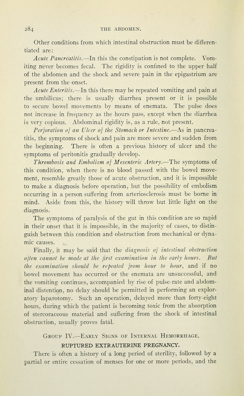 Other conditions from which intestinal obstruction must be differen- tiated are: Acute Pancreatitis.—In this the constipation is not complete. Vom- iting never becomes fecal. The rigidity is confined to the upper half of the abdomen and the shock and severe pain in the epigastrium are present from the onset. Acute Enteritis.—In this there may be repeated vomiting and pain at the umbilicus; there is usually diarrhea present or it is possible to secure bowel movements by means of enemata. The pulse does not increase in frequency as the hours pass, except when the diarrhea is very copious. Abdominal rigidity is, as a rule, not present. Perforation of an Ulcer of the Stomach or Intestine.—As in pancrea- titis, the symptoms of shock and pain are more severe and sudden from the beginning. There is often a previous history of ulcer and the symptoms of peritonitis gradually develop. Thrombosis and Emholism of Mesenteric Artery.—The symptoms of this condition, when there is no blood passed with the bowel move- ment, resemble greatly those of acute obstruction, and it is impossible to make a diagnosis before operation, but the possibihty of embolism occurring in a person suffering from arteriosclerosis must be borne in mind. Aside from this, the histon,' will throw but little light on the diagnosis. The symptoms of paralysis of the gut in this condition are so rapid in their onset that it is impossible, in the majority of cases, to distin- guish between this condition and obstruction from mechanical or dyna- mic causes. Finally, it may be said that the diagnosis of intestinal obstruction often cannot be made at the first examination in the early hours. But the examination should be repeated from hour to hour, and if no bowxl movement has occurred or the enemata are unsuccessful, and the vomiting continues, accompanied by rise of pulse-rate and abdom- inal distention, no delay should be permitted in performing an explor- atory' laparotomy. Such an operation, delayed more than forty-eight hours, during which the patient is becoming toxic from the absorption of stercoraceous material and suffering from the shock of intestinal obstruction, usually proves fatal. Group IV.—Early Signs of Internal Hemorrhage. RUPTURED EXTRAUTERINE PREGNANCY. There is often a history of a long period of sterihty, followed by a partial or entire cessation of menses for one or more periods, and the