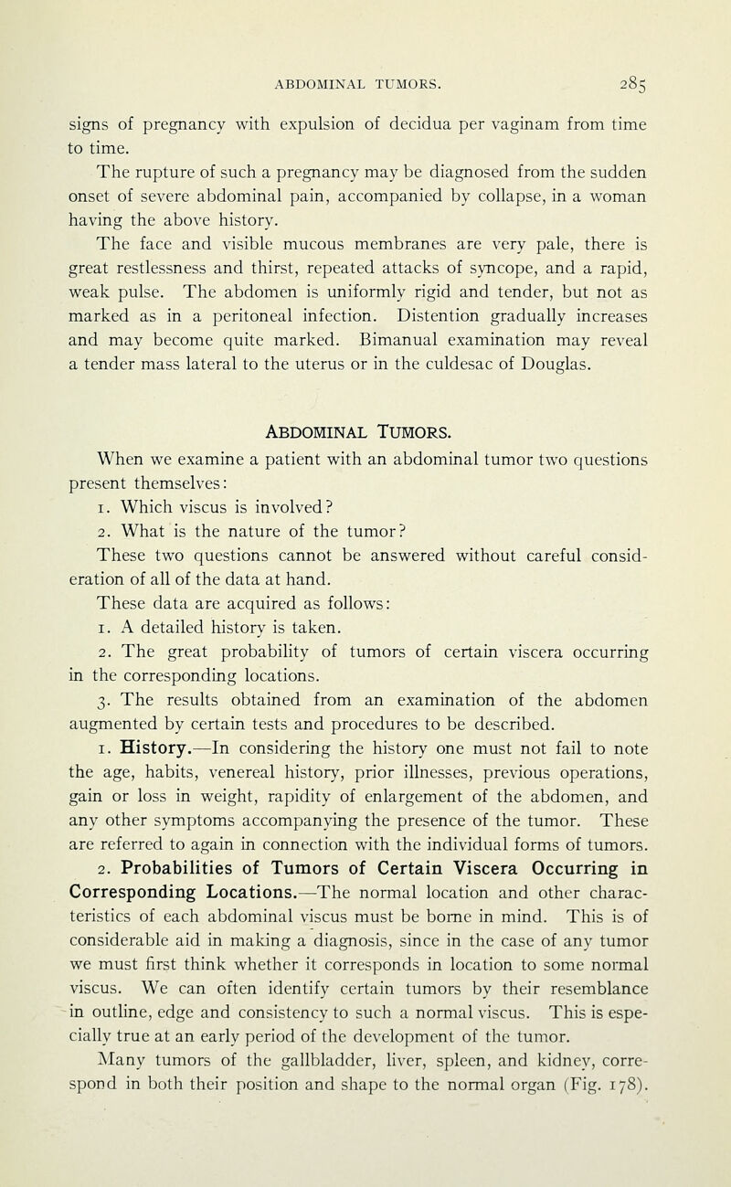 signs of pregnancy with expulsion of decidua per vaginam from time to time. The rupture of such a pregnancy may be diagnosed from the sudden onset of severe abdominal pain, accompanied by collapse, in a woman having the above history. The face and visible mucous membranes are very pale, there is great restlessness and thirst, repeated attacks of syncope, and a rapid, weak pulse. The abdomen is uniformly rigid and tender, but not as marked as in a peritoneal infection. Distention gradually increases and may become quite marked. Bimanual examination may reveal a tender mass lateral to the uterus or in the culdesac of Douglas. Abdominal Tumors. When we examine a patient with an abdominal tumor two questions present themselves: 1. Which viscus is involved ? 2. What is the nature of the tumor? These two questions cannot be answered without careful consid- eration of all of the data at hand. These data are acquired as follows: 1. A detailed history is taken. 2. The great probability of tumors of certain viscera occurring in the corresponding locations. 3. The results obtained from an examination of the abdomen augmented by certain tests and procedures to be described. 1. History.—In considering the history one must not fail to note the age, habits, venereal history, prior illnesses, previous operations, gain or loss in weight, rapidity of enlargement of the abdomen, and any other symptoms accompanying the presence of the tumor. These are referred to again in connection with the individual forms of tumors. 2. Probabilities of Tumors of Certain Viscera Occurring in Corresponding Locations.—The normal location and other charac- teristics of each abdominal viscus must be borne in mind. This is of considerable aid in making a diagnosis, since in the case of any tumor we must first think whether it corresponds in location to some normal viscus. We can often identify certain tumors by their resemblance in outline, edge and consistency to such a normal viscus. This is espe- cially true at an early period of the development of the tumor. Many tumors of the gallbladder, liver, spleen, and kidney, corre- spond in both their position and shape to the normal organ (Fig. 178).