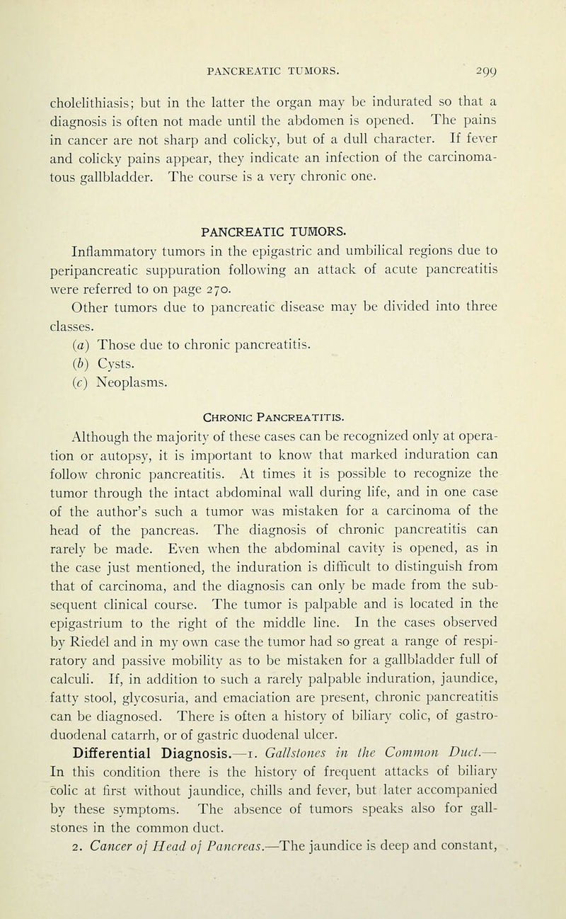 cholelithiasis; but in the latter the organ may be indurated so that a diagnosis is often not made until the abdomen is opened. The pains in cancer are not sharp and colicky, but of a dull character. If fever and colicky pains appear, they indicate an infection of the carcinoma- tous gallbladder. The course is a very chronic one. PANCREATIC TUMORS. Inflammatory tumors in the epigastric and umbihcal regions due to peripancreatic suppuration following an attack of acute pancreatitis were referred to on page 270. Other tumors due to pancreatic disease may be divided into three classes. (a) Those due to chronic pancreatitis. (b) Cysts. (c) Neoplasms. Chronic Pancreatitis. Although the majority of these cases can be recognized only at opera- tion or autopsy, it is important to know that marked induration can follow chronic pancreatitis. At times it is possible to recognize the tumor through the intact abdominal wall during life, and in one case of the author's such a tumor was mistaken for a carcinoma of the head of the pancreas. The diagnosis of chronic pancreatitis can rarely be made. Even when the abdominal cavity is opened, as in the case just mentioned, the induration is difficult to distinguish from that of carcinoma, and the diagnosis can only be made from the sub- sequent clinical course. The tumor is palpable and is located in the epigastrium to the right of the middle line. In the cases observed by Riedel and in my own case the tumor had so great a range of respi- ratory and passive mobihty as to be mistaken for a gallbladder full of calculi. If, in addition to such a rarely palpable induration, jaundice, fatty stool, glycosuria, and emaciation are present, chronic pancreatitis can be diagnosed. There is often a history of bihary colic, of gastro- duodenal catarrh, or of gastric duodenal ulcer. Differential Diagnosis.—i. GaUslones in the Common Duct.— In this condition there is the history of frequent attacks of biliary colic at first without jaundice, chills and fever, but later accompanied by these symptoms. The absence of tumors speaks also for gall- stones in the common duct. 2. Cancer of Head of Pancreas.—The jaundice is deep and constant.