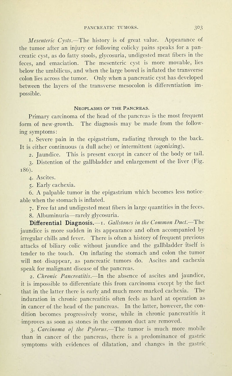 Mesenteric Cysts.—The history is of great value. Appearance of the tumor after an injury or following colicky pains speaks for a pan- creatic cyst, as do fatty stools, glycosuria, undigested meat fibers in the feces, and emaciation. The mesenteric cyst is more movable, lies below the umbilicus, and when the large bowel is inflated the transverse colon lies across the tumor. Only when a pancreatic cyst has developed between the layers of the transverse mesocolon is differentiation im- possible. Neoplasms of the Pancreas. Primary carcinoma of the head of the pancreas is the most frequent form of new-growth. The diagnosis may be made from the follow- ing symptoms: 1. Severe pain in the epigastrium, radiating through to the back. It is either continuous (a dull ache) or intermittent (agonizing). 2. Jaundice. This is present except in cancer of the body or tail. 3. Distention of the gallbladder and enlargement of the Hver (Fig. 186). 4. Ascites. 5. Early cachexia. 6. A palpable tumor in the epigastrium which becomes less notice- able when the stomach is inflated. 7. Free fat and undigested meat fibers in large quantities in the feces. 8. Albuminuria—rarely glycosuria. Differential Diagnosis.—i. Gallstones in the Common Duct.—The jaundice is more sudden in its appearance and often accompanied by irregular chills and fever. There is often a history of frequent previous attacks of biliary coHc without jaundice and the gallbladder itself is tender to the touch. On inflating the stomach and colon the tumor will not' disappear, as pancreatic tumors do. Ascites and cachexia speak for malignant disease of the pancreas. 2. Chronic Pancreatitis.—In the absence of ascites and jaundice, it is impossible to differentiate this from carcinoma except by the fact that in the latter there is early and much more marked cachexia. The induration in chronic pancreatitis often feels as hard at operation as in cancer of the head of the pancreas. In the latter, however, the con- dition becomes progressively worse, while in chronic pancreatitis it -improves as soon as stones in the common duct arc removed. 3. Carcinoma 0} the Pylorus.—The tumor is much more mobile than in cancer of the pancreas, there is a predominance of gastric symptoms with evidences of dilatation, and changes in the gastric