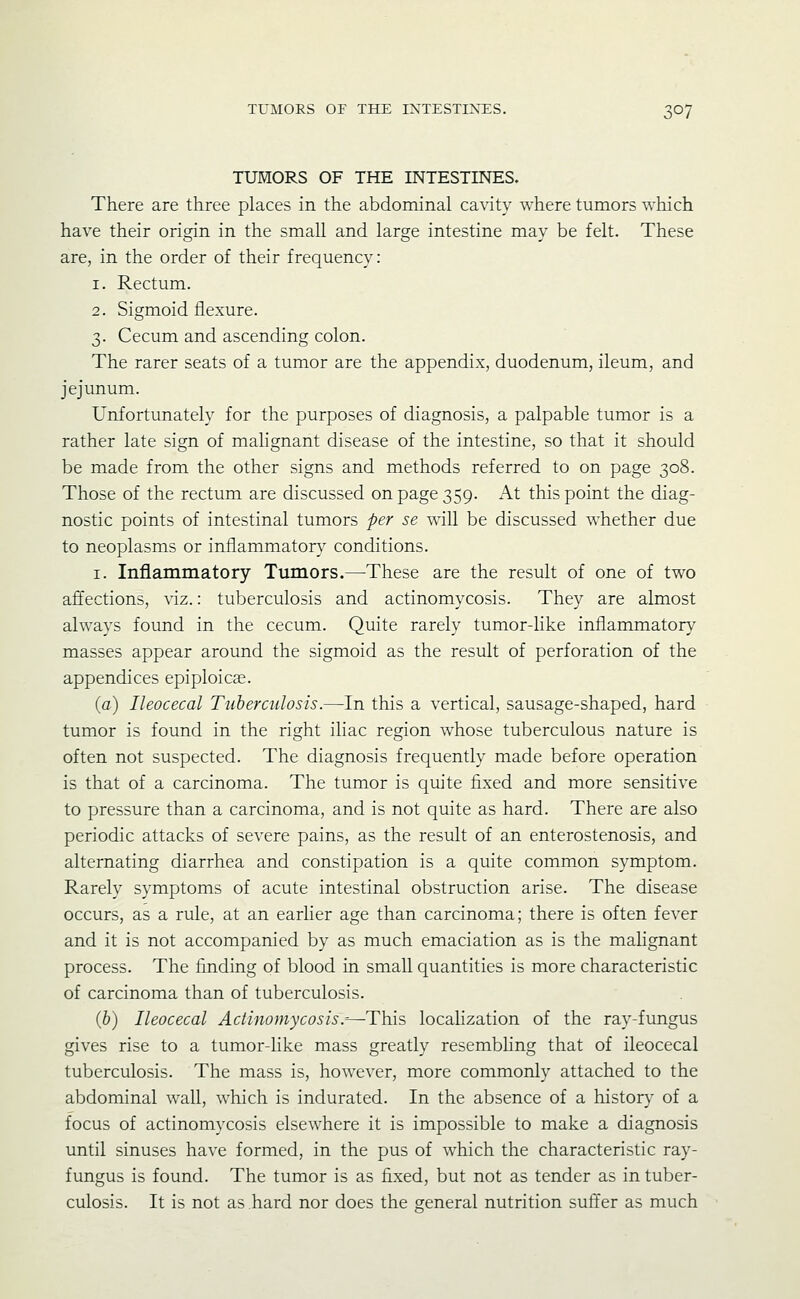TUMORS OF THE INTESTINES. There are three places in the abdominal cavity where tumors which have their origin in the small and large intestine may be felt. These are, in the order of their frequency: 1. Rectum. 2. Sigmoid flexure. 3. Cecum and ascending colon. The rarer seats of a tumor are the appendix, duodenum, ileum, and jejunum. Unfortunately for the purposes of diagnosis, a palpable tumor is a rather late sign of malignant disease of the intestine, so that it should be made from the other signs and methods referred to on page 308. Those of the rectum are discussed on page 359. At this point the diag- nostic points of intestinal tumors -per se will be discussed whether due to neoplasms or inflammator}- conditions. I. Inflammatory Tumors.—These are the result of one of two affections, viz.: tuberculosis and actinomycosis. They are almost always found in the cecum. Quite rarely tumor-like inflammatory masses appear around the sigmoid as the result of perforation of the appendices epiploic^. (a) Ileocecal Tuberculosis.—In this a vertical, sausage-shaped, hard tumor is found in the right iliac region w^hose tuberculous nature is often not suspected. The diagnosis frequently made before operation is that of a carcinoma. The tumor is quite fixed and more sensitive to pressure than a carcinoma, and is not quite as hard. There are also periodic attacks of severe pains, as the result of an enterostenosis, and alternating diarrhea and constipation is a quite common symptom. Rarely symptoms of acute intestinal obstruction arise. The disease occurs, as a rule, at an earlier age than carcinoma; there is often fever and it is not accompanied by as much emaciation as is the malignant process. The finding of blood in small quantities is more characteristic of carcinoma than of tuberculosis. (b) Ileocecal Actinomycosis .-—This localization of the ray-fungus gives rise to a tumor-like mass greatly resembling that of ileocecal tuberculosis. The mass is, however, more commonly attached to the abdominal wall, which is indurated. In the absence of a history of a focus of actinomycosis elsewhere it is impossible to make a diagnosis until sinuses have formed, in the pus of which the characteristic ray- fungus is found. The tumor is as fixed, but not as tender as in tuber- culosis. It is not as hard nor does the general nutrition suft'er as much