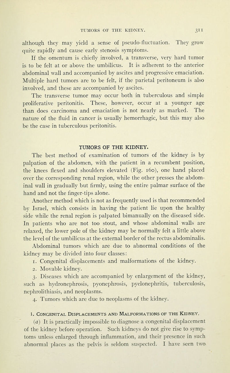 although they may yield a sense of pseudo-fluctuation. They grow quite rapidly and cause early stenosis symptoms. If the omentum is chiefly involved, a transverse, very hard tumor is to be felt at or above the umbiHcus. It is adherent to the anterior abdominal wall and accompanied by ascites and progressive emaciation. Multiple hard tumors are to be felt, if the parietal peritoneum is also involved, and these are accompanied by ascites. The transverse tumor may occur both in tuberculous and simple prohferative peritonitis. These, however, occur at a younger age than does carcinoma and emaciation is not nearly as marked. The nature of the fluid in cancer is usually hemorrhagic, but this may also be the case in tuberculous peritonitis. TUMORS OF THE KIDNEY. The best method of examination of tumors of the kidney is by palpation of the abdomen, with the patient in a recumbent position, the knees flexed and shoulders elevated (Fig. i6o), one hand placed over the corresponding renal region, while the other presses the abdom- inal wall in gradually but firmly, using the entire palmar surface of the hand and not the finger-tips alone. Another method which is not as frequently used is that recommended by Israel, which consists in having the patient lie upon the healthy side while the renal region is palpated bimanually on the diseased side. In patients who are not too stout, and whose abdominal walls are relaxed, the lower pole of the kidney may be normally felt a little above the level of the umbihcus at the external border of the rectus abdominahs. Abdominal tumors which are due to abnormal conditions of the kidney may be divided into four classes: 1. Congenital displacements and malformations of the kidney. 2. Movable kidney. 3. Diseases which are accompanied by enlargement of the kidney, such as hydronephrosis, pyonephrosis, pyelonephritis, tuberculosis, nephrolithiasis, and neoplasms. 4. Tumors which are due to neoplasms of the kidney. I. Congenital Displacements and Malformations of the Kidney. (a) It is practically impossible to diagnose a congenital displacement of the kidney before operation. Such kidneys do not give rise to symp- toms unless enlarged through inflammation, and their presence in such abnormal places as the pelvis is seldom suspected. I have seen two