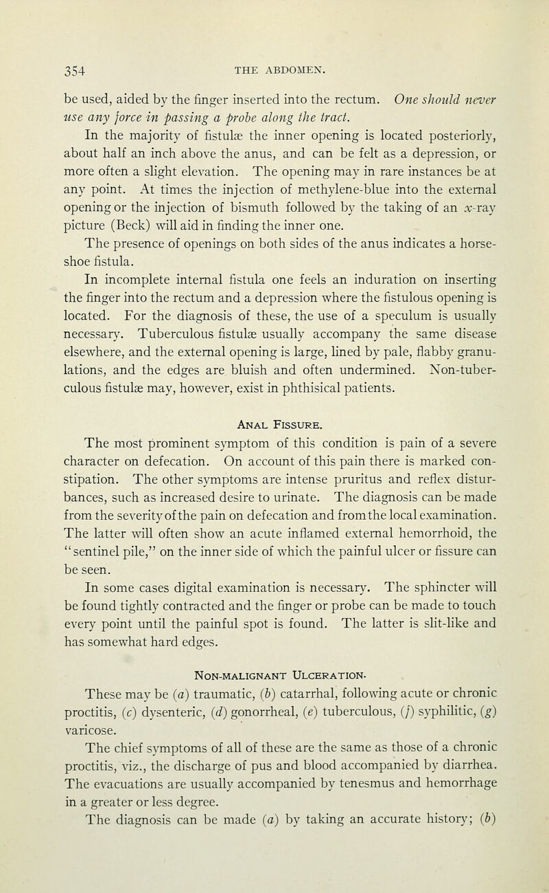 be used, aided by the finger inserted into the rectum. One should never use any force in passing a probe along the tract. In the majority of fistulae the inner opening is located posteriorly, about half an inch above the anus, and can be felt as a depression, or more often a slight elevation. The opening may in rare instances be at any point. At times the injection of methylene-blue into the external opening or the injection of bismuth followed by the taking of an x-ray picture (Beck) will aid in finding the inner one. The presence of openings on both sides of the anus indicates a horse- shoe fistula. In incomplete internal fistula one feels an induration on inserting the finger into the rectum and a depression where the fistulous opening is located. For the diagnosis of these, the use of a speculum is usually necessary. Tuberculous fistulae usually accompany the same disease elsewhere, and the external opening is large, hned by pale, flabby granu- lations, and the edges are bluish and often undermined. Non-tuber- culous fistulae may, however, exist in phthisical patients. Anal Fissure. The most prominent symptom of this condition is pain of a severe character on defecation. On account of this pain there is marked con- stipation. The other symptoms are intense pruritus and reflex distur- bances, such as increased desire to urinate. The diagnosis can be made from the severity of the pain on defecation and from the local examination. The latter will often show an acute inflamed external hemorrhoid, the  sentinel pile, on the inner side of which the painful ulcer or fissure can be seen. In some cases digital examination is necessary. The sphincter will be found tightly contracted and the finger or probe can be made to touch every point until the painful spot is found. The latter is slit-like and has somewhat hard edges. Non-malignant Ulceration. These may be (a) traumatic, (b) catarrhal, following acute or chronic proctitis, (c) dysenteric, (d) gonorrheal, (e) tuberculous, (/) syphilitic, (g) varicose. The chief symptoms of all of these are the same as those of a chronic proctitis, viz., the discharge of pus and blood accompanied by diarrhea. The evacuations are usually accompanied by tenesmus and hemorrhage in a greater or less degree. The diagnosis can be made (a) by taking an accurate history; (b)