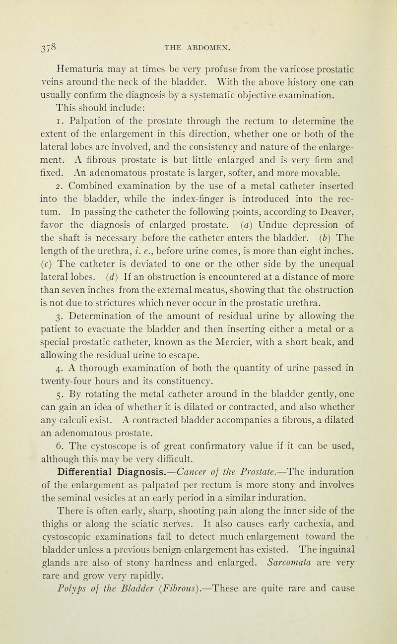 Hematuria may at times be very profuse from the varicose prostatic veins around the neck of the bladder. With the above history one can usually confirm the diagnosis by a systematic objective examination. This should include: 1. Palpation of the prostate through the rectum to determine the extent of the enlargement in this direction, whether one or both of the lateral lobes are involved, and the consistency and nature of the enlarge- ment. A fibrous prostate is but little enlarged and is very firm and fiixed. An adenomatous prostate is larger, softer, and more movable. 2. Combined examination by the use of a metal catheter inserted into the bladder, while the index-iinger is introduced into the rec- tum. In passing the catheter the following points, according to Deaver, favor the diagnosis of enlarged prostate, (a) Undue depression of the shaft is necessary before the catheter enters the bladder, (b) The length of the urethra, i. e., before urine comes, is more than eight inches. (c) The catheter is deviated to one or the other side by the unequal lateral lobes, (d) If an obstruction is encountered at a distance of more than seven inches from the external meatus, showing that the obstruction is not due to strictures which never occur in the prostatic urethra. 3. Determination of the amount of residual urine by allowing the patient to evacuate the bladder and then inserting either a metal or a special prostatic catheter, known as the Mercier, with a short beak, and allowing the residual urine to escape. 4. A thorough examination of both the quantity of urine passed in twenty-four hours and its constituency. 5. By rotating the metal catheter around in the bladder gently, one can gain an idea of whether it is dilated or contracted, and also whether any calculi exist. A contracted bladder accompanies a fibrous, a dilated an adenomatous prostate. 6. The cystoscope is of great confirmatory value if it can be used, although this may be very difiicult. Differential Diagnosis,—Cancer of the Prostate.—The induration of the enlargement as palpated per rectum is more stony and involves the seminal vesicles at an early period in a similar induration. There is often early, sharp, shooting pain along the inner side of the thighs or along the sciatic nerves. It also causes early cachexia, and cystoscopic examinations fail to detect much enlargement toward the bladder unless a previous benign enlargement has existed. The inguinal glands are also of stony hardness and enlarged. Sarcomata are very rare and grow very rapidly. Polyps 0} the Bladder {Fibrous).—These are quite rare and cause