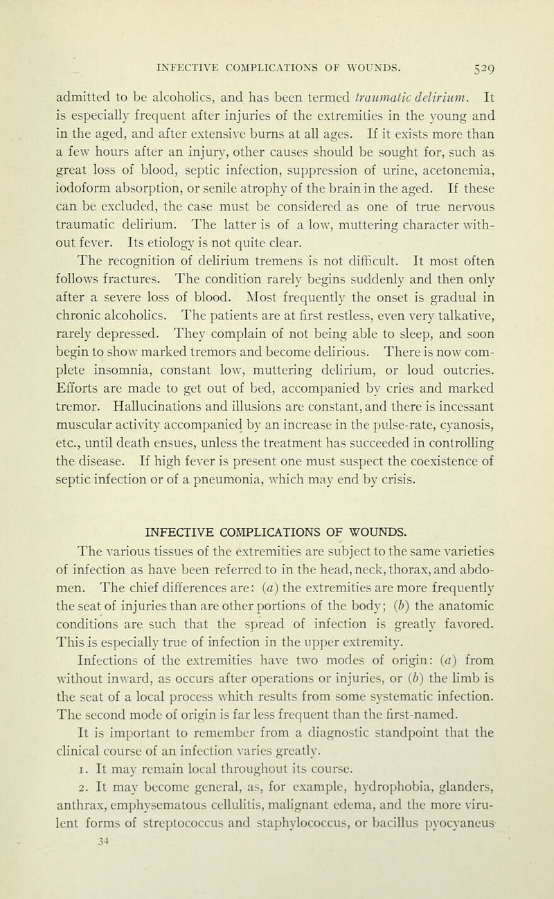 admitted to be alcoholics, and has been termed traumatic delirium. It is especially frecjuent after injuries of the extremities in the young and in the aged, and after extensive burns at all ages. If it exists more than a few hours after an injur}^, other causes should be sought for, such as great loss of blood, septic infection, suppression of urine, acetonemia, iodoform absorption, or senile atrophy of the brain in the aged. If these can be excluded, the case must be considered as one of true nervous traumatic dehrium. The latter is of a low, muttering character with- out fever. Its etiology is not quite clear. The recognition of dehrium tremens is not difficult. It most often foUows fractures. The condition rarely begins suddenly and then only after a severe loss of blood. ]Most frequently the onset is gradual in chronic alcoholics. The patients are at first restless, even very talkative, rarely depressed. They complain of not being able to sleep, and soon begin to show marked tremors and become delirious. There is now com- plete insomnia, constant low, muttering delirium, or loud outcries. Efforts are made to get out of bed, accompanied by cries and marked tremor. Hallucinations and illusions are constant, and there is incessant muscular activity accompanied by an increase in the pulse-rate, cyanosis, etc., until death ensues, unless the treatment has succeeded in controlKng the disease. If high fever is present one must suspect the coexistence of septic infection or of a pneumonia, which may end by crisis. INFECTIVE CORIPLICATIONS OF WOUNDS. The various tissues of the extremities are subject to the same varieties of infection as have been referred to in the head, neck, thorax, and abdo- men. The chief differences are: (c) the extremities are more frequently the seat of injuries than are other portions of the body; {h) the anatomic conditions are such that the spread of infection is greatly favored. This is especially true of infection in the upper extremity. Infections of the extremities have two modes of origin: {a) from without inward, as occurs after operations or injuries, or {h) the limb is the seat of a local process whith results from some systematic infection. The second mode of origin is far less frequent than the first-named. It is important to remember from a diagnostic standpoint that the clinical course of an infection varies greatly. 1. It may remain local throughout its course. 2. It may become general, as, for example, hydrophobia, glanders, anthrax, emphysematous cellulitis, mahgnant edema, and the more viru- lent forms of streptococcus and staphylococcus, or bacillus pyocyaneus 34
