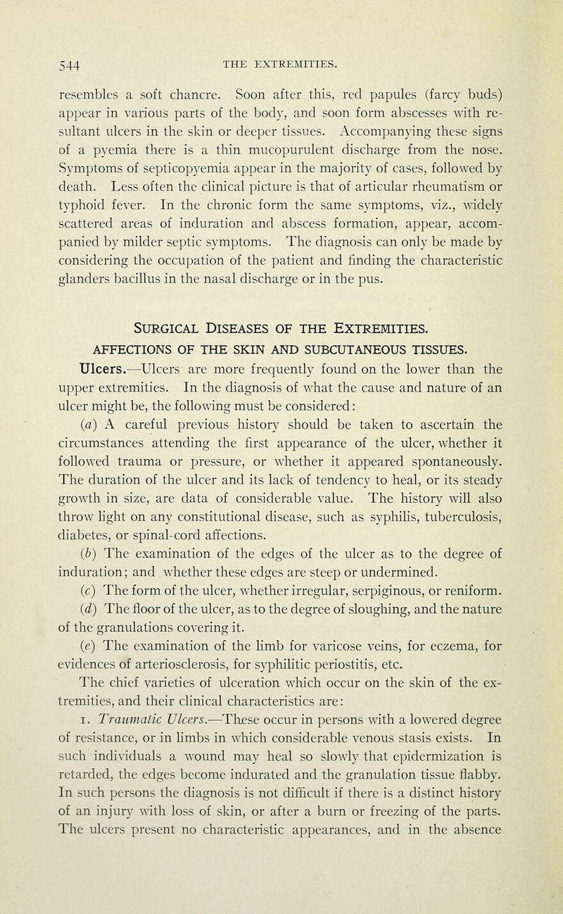 resembles a soft chancre. Soon after this, red papules (farcy buds) appear in various parts of the body, and soon form abscesses with re- sultant ulcers in the skin or deeper tissues. Accompanying these signs of a pyemia there is a thin mucopurulent discharge from the nose. Symptoms of septicopyemia appear in the majority of cases, followed by death. Less often the clinical picture is that of articular rheumatism or typhoid fever. In the chronic form the same symptoms, viz., widely scattered areas of induration and abscess formation, appear, accom- panied by milder septic symptoms. The diagnosis can only be made by considering the occupation of the patient and finding the characteristic glanders bacillus in the nasal discharge or in the pus. Surgical Diseases of the Extremities, affections of the skin and subcutaneous tissues. Ulcers.—Ulcers are more frequently found on the lower than the upper extremities. In the diagnosis of what the cause and nature of an ulcer might be, the following must be considered : (a) A careful previous history should be taken to ascertain the circumstances attending the first appearance of the ulcer, whether it followed trauma or pressure, or whether it appeared spontaneously. The duration of the ulcer and its lack of tendency to heal, or its steady growth in size, are data of considerable value. The history will also throw light on any constitutional disease, such as syphihs, tuberculosis, diabetes, or spinal-cord affections. (&) The examination of the edges of the ulcer as to the degree of induration; and whether these edges are steep or undermined. (c) The form of the ulcer, whether irregular, serpiginous, or reniform. (d) The floor of the ulcer, as to the degree of slougliing, and the nature of the granulations covering it. (e) The examination of the hmb for varicose veins, for eczema, for evidences of arteriosclerosis, for syphilitic periostitis, etc. The chief varieties of ulceration which occur on the skin of the ex- tremities, and their clinical characteristics are: I. Traumatic Ulcers.—These occur in persons with a lowered degree of resistance, or in limbs in wliich considerable venous stasis exists. In such individuals a wound may heal so slowly that epidermization is retarded, the edges become indurated and the granulation tissue flabby. In such persons the diagnosis is not difficult if there is a distinct history of an injury with loss of skin, or after a burn or freezing of the parts. The ulcers present no characteristic appearances, and in the absence