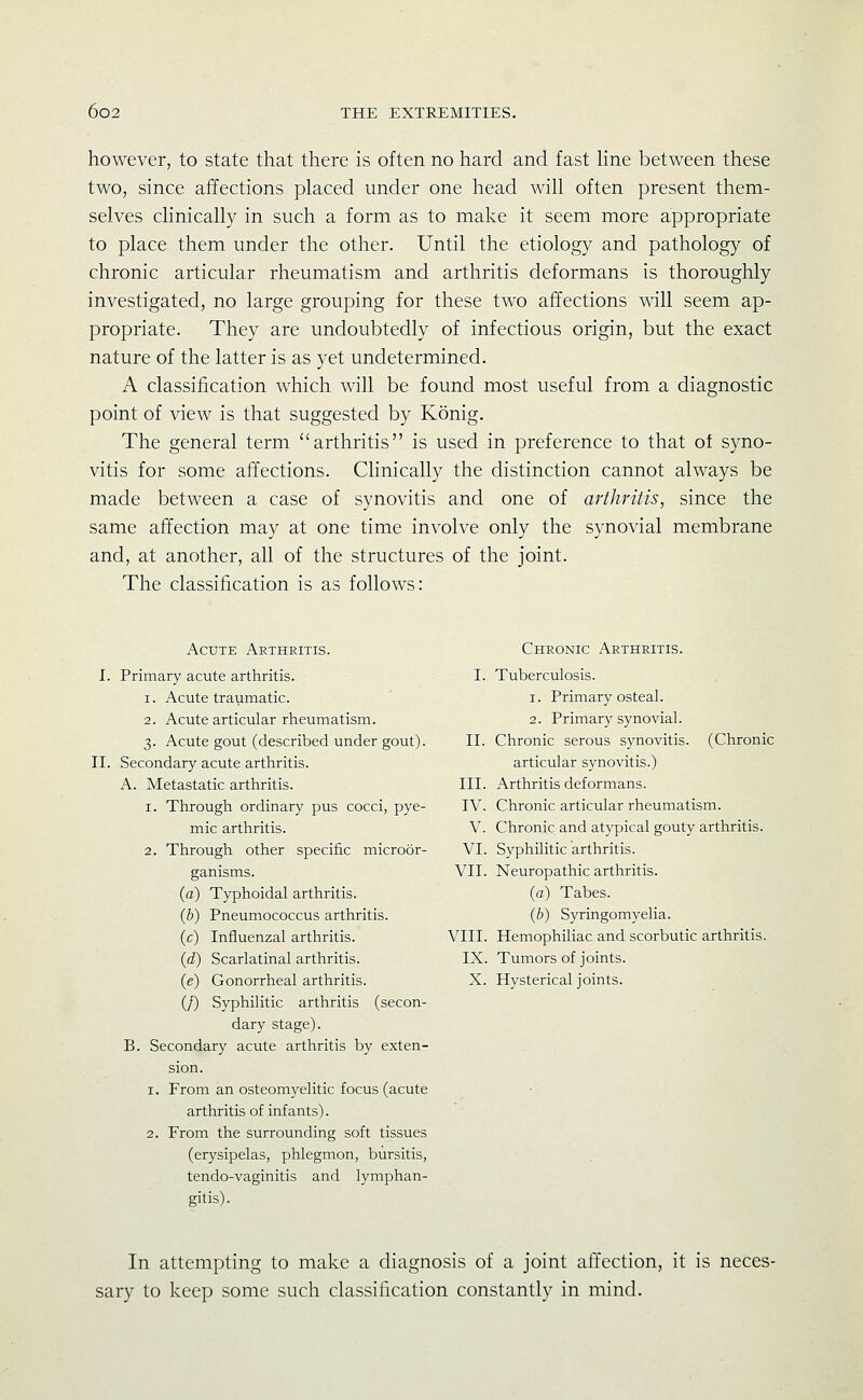 however, to state that there is often no hard and fast Hne between these two, since affections placed under one head will often present them- selves clinically in such a form as to make it seem more appropriate to place them under the other. Until the etiology and pathology of chronic articular rheumatism and arthritis deformans is thoroughly investigated, no large grouping for these two affections will seem ap- propriate. They are undoubtedly of infectious origin, but the exact nature of the latter is as yet undetermined. A classification which will be found most useful from a diagnostic point of view is that suggested by Konig. The general term arthritis is used in preference to that of syno- vitis for some affections. Clinically the distinction cannot always be made between a case of synovitis and one of arthritis, since the same affection may at one time involve only the synovial membrane and, at another, all of the structures of the joint. The classification is as follows: Acute Arthritis. I. Primary acute arthritis. 1. Acute traumatic. 2. Acute articular rheumatism. 3. Acute gout (described under gout). II. Secondary acute arthritis. A. Metastatic arthritis. 1. Through ordinary pus cocci, pye- mic arthritis. 2. Through other specific microor- ganisms, (a) Typhoidal arthritis. (&) Pneumococcus arthritis. Influenzal arthritis. {d) Scarlatinal arthritis, (e) Gonorrheal arthritis. (/) Syphilitic arthritis (secon- dary stage). Secondary acute arthritis by exten- sion. 1. From an osteomyelitic focus (acute arthritis of infants). 2. From the surrounding soft tissues (erysipelas, phlegmon, bursitis, tendo-vaginitis and lymphan- gitis). Chronic Arthritis. I. Tuberculosis. 1. Primary osteal. 2. Primary synovial. II. Chronic serous synovitis. (Chronic articular synovitis.) III. Arthritis deformans. IV. Chronic articular rheumatism. V. Chronic and atypical gouty arthritis. VI. Syphilitic arthritis. VII. Neuropathic arthritis. (a) Tabes. (b) Syringomyelia. VIII. Hemophiliac and scorbutic arthritis. IX. Tumors of joints. X. Hysterical joints. In attempting to make a diagnosis of a joint affection, it is neces- sary to keep some such classification constantly in mind.