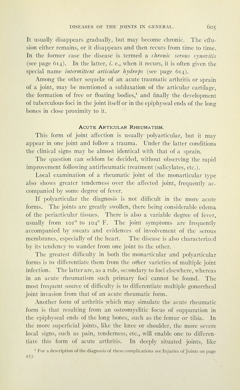 It usually disappears gradually, but may become chronic. The effu- sion either remains, or it disappears and then recurs from time to time. In the former case the disease is termed a chronic serous synovitis (see page 614). In the latter, i. e., when it recurs, it is often given the special name intermittent articular hydrops (see page 614). Among the other sequelae of an acute traumatic arthritis or sprain of a joint, may be mentioned a subluxation of the articular cartilage, the formation of free or floating bodies,^ and finally the development of tuberculous foci in the joint itself or in the epiphyseal ends of the long bones in close proximity to it. Acute Articular Rheumatism. This form of joint affection is usually polyarticular, but it may appear in one joint and follow a trauma. Under the latter conditions the clinical signs may be almost identical with that of a sprain. The question can seldom be decided, without observing the rapid improvement following antirheumatic treatment (saHcylates, etc.). Local examination of a rheumatic joint of the monarticular type also shows greater tenderness over the affected joint, frequently ac- companied by some degree of fever. If polyarticular the diagnosis is not difficult in the more acute forms. The joints are greatly swollen, there being considerable edema of the periarticular tissues. There is also a variable degree of fever, usually from 101° to 104° F. The joint symptoms are frequently accompanied by sweats and evidences of involvement of the serous membranes, especially of the heart. The disease is also characterized by its tendency to wander from one joint to the other. The greatest difficulty in both the monarticular and polyarticular forms is to differentiate them from the other varieties of multiple joint infection. The latter are, as a rule, secondary to foci elsewhere, whereas in an acute rheumatism such primary foci cannot be found. The rnost frequent source of difficulty is to differentiate multiple gonorrheal joint invasion from that of an acute rheumatic form. Another form of arthritis which may simulate the acute rheumatic form is that resulting from an osteomyelitic focus of suppuration in the epiphyseal ends of the long bones, such as the femur or tibia. In the more superficial joints, like the knee or shoulder, the more severe local signs, such as pain, tenderness, etc., will enable one to differen- tiate this form of acute arthritis. In deeply situated joints, like ' For a description of the diagnosis of these complications see Injuries of Joints on page