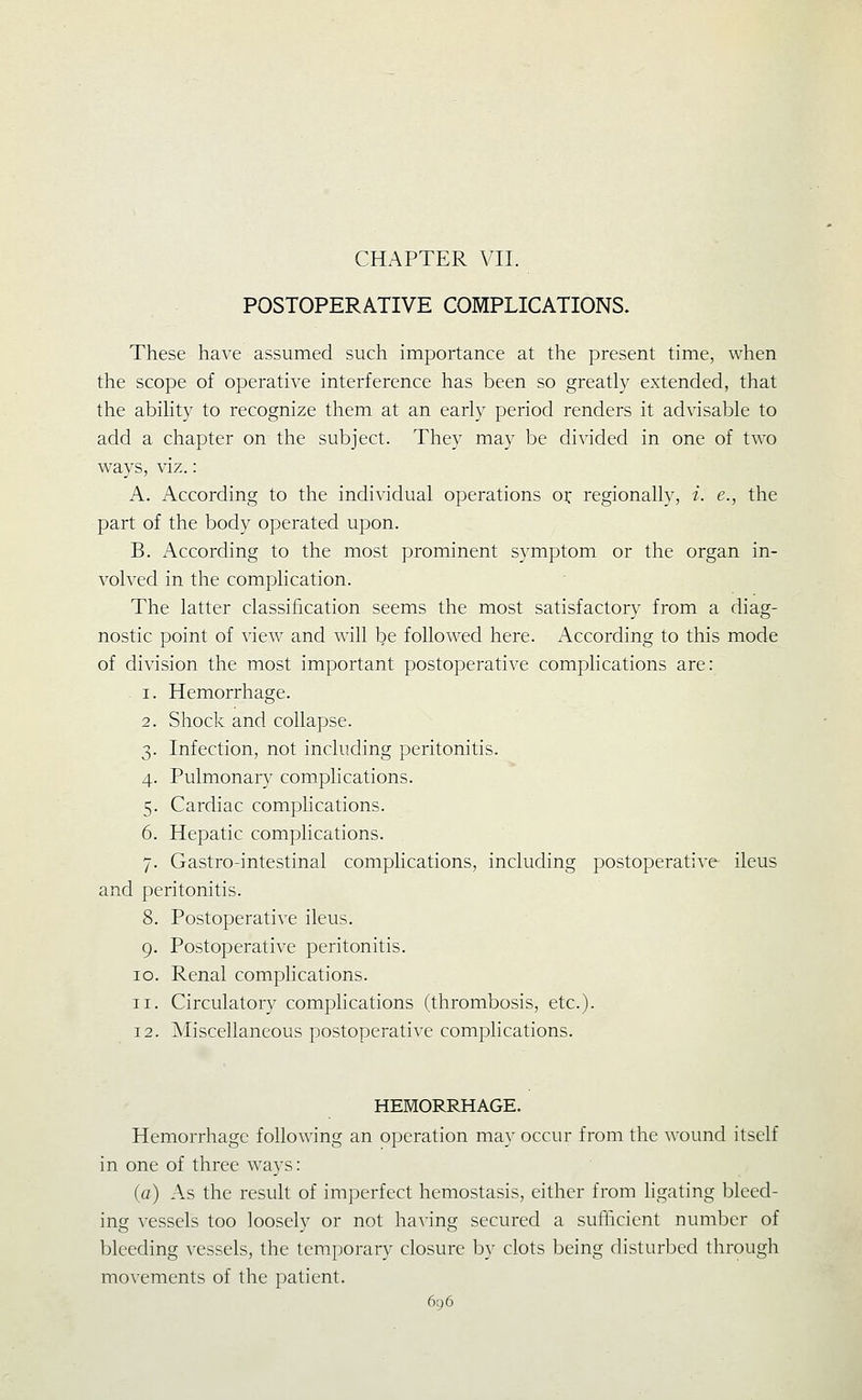 CHAPTER VII. POSTOPERATIVE COMPLICATIONS. These have assumed such importance at the present time, when the scope of operative interference has been so greatly extended, that the abihty to recognize them at an early period renders it advisable to add a chapter on the subject. They may be divided in one of two ways, viz.: A. According to the individual operations ox regionally, i. e., the part of the body operated upon. B. According to the most prominent symptom or the organ in- volved in the complication. The latter classification seems the most satisfactory from a diag- nostic point of view and will be followed here. According to this mode of division the most important postoperative complications are: 1. Hemorrhage. 2. Shock and collapse. 3. Infection, not including peritonitis. 4. Pulmonary complications. 5. Cardiac complications. 6. Hepatic complications. 7. Gastro-intestinal complications, including postoperative ileus and peritonitis. 8. Postoperative ileus. 9. Postoperative peritonitis. 10. Renal comphcations. 11. Circulatory comphcations (thrombosis, etc.). 12. Miscellaneous postoperative complications. HEMORRHAGE. Hemorrhage following an operation may occur from the wound itself in one of three ways: (a) As the result of imperfect hcmostasis, either from hgating bleed- ing vessels too loosely or not having secured a sufficient number of bleeding vessels, the temporary closure by clots being disturbed through movements of the patient.