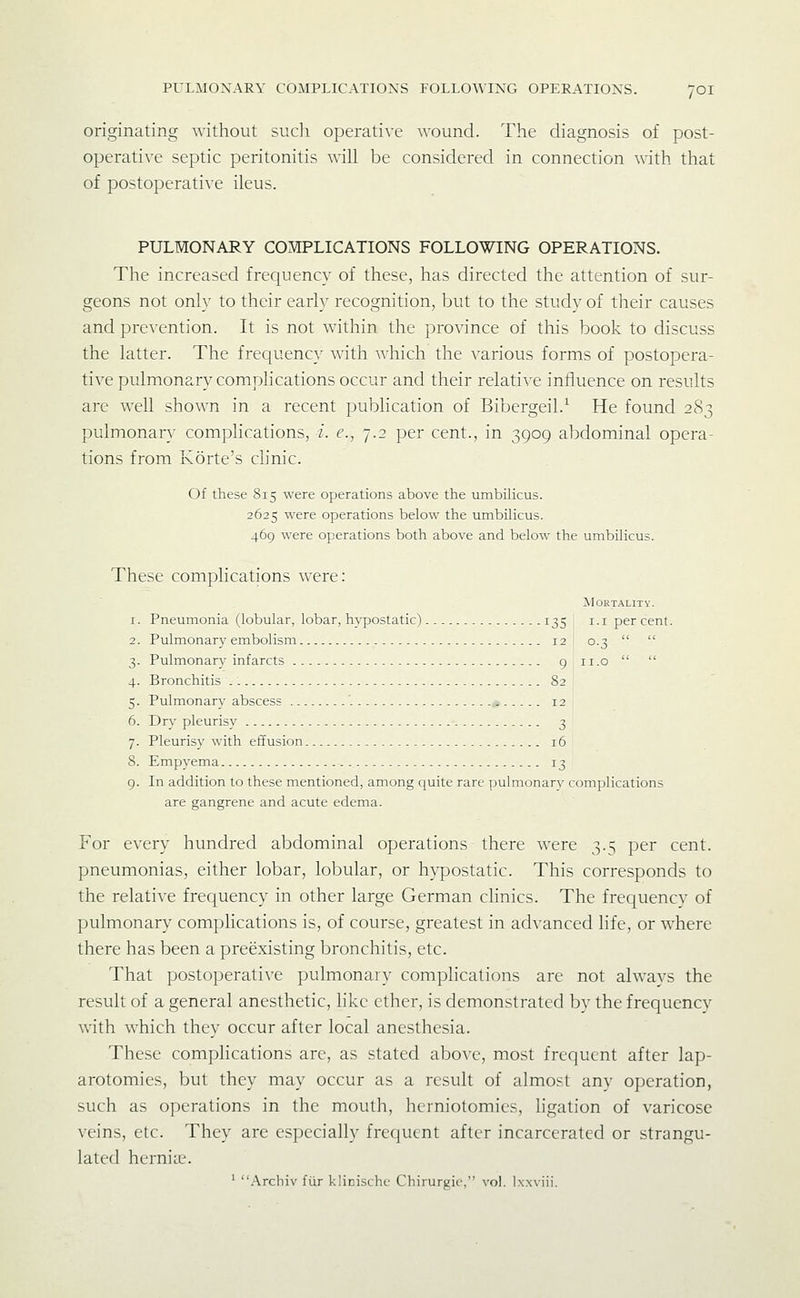 originating without such operative wound. The diagnosis of post- operative septic peritonitis will be considered in connection with that of postoperative ileus. PULMONARY COMPLICATIONS FOLLOWING OPERATIONS. The increased frequency of these, has directed the attention of sur- geons not only to their early recognition, but to the study of their causes and prevention. It is not within the province of this book to discuss the latter. The frequenc}^ with which the various forms of postopera- tive pulmonary complications occur and their relative influence on results are well shown in a recent pubhcation of Bibergeil.^ He found 283 pulmonary complications, i. e., 7.2 per cent., in 3909 abdominal opera- tions from Korte's cUnic. Of these 815 were operations above the umbiKcus. 2625 were operations below the umbilicus. 469 were operations both above and below the umbilicus. These complications were: Mortality. 1. Pneumonia (lobular, lobar, hypostatic) ^35 i-i per cent. 2. Pulmonary embolism 12 0.3   3. Pulmonary infarcts 9 ii.o   4. Bronchitis 82 5. Pulmonary abscess '. * 12 6. Dry pleurisy 3 7. Pleurisy with effusion 16 8. Empyema 13 9. In addition to these mentioned, among quite rare pulmonary complications are gangrene and acute edema. For every hundred abdominal operations there were 3.5 per cent, pneumonias, either lobar, lobular, or hypostatic. This corresponds to the relative frequency in other large German chnics. The frequency of pulmonary complications is, of course, greatest in advanced life, or where there has been a preexisting bronchitis, etc. That postoperative pulmonary complications are not always the result of a general anesthetic, like ether, is demonstrated by the frequency with which they occur after local anesthesia. These complications are, as stated above, most frequent after lap- arotomies, but they may occur as a result of almost any operation, such as operations in the mouth, herniotomies, ligation of varicose veins, etc. They are especially frecjucnt after incarcerated or strangu- lated herniie. ' .Arcliiv fiir klinischc Chirurgie, vol. Ixxviii.