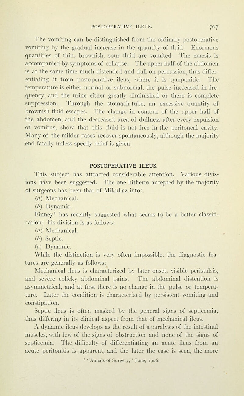 The vomiting can be distinguished from the ordinary postoperative vomiting by the gradual increase in the quantity of fluid. Enormous quantities of thin, broAvnish, sour fluid are vomited. The emesis is accompanied by symptoms of collapse. The upper half of the abdomen is at the same time much distended and dull on percussion, thus differ- entiating it from postoperative ileus, where it is tympanitic. The temperature is either normal or subnormal, the pulse increased in fre- quency, and the urine either greatly diminished or there is complete suppression. Through the stomach-tube, an excessive quantity of brovmish fluid escapes. The change in contour of the upper half of the abdomen, and the decreased area of dullness after every expulsion of vomitus, show that this fluid is not free in the peritoneal cavity. Many of the milder cases recover spontaneously, although the majority end fatally unless speedy relief is given. POSTOPERATIVE ILEUS. This subject has attracted considerable attention. Various divis- ions have been suggested. The one hitherto accepted by the majority of surgeons has been that of Mikulicz into: (a) Mechanical. (b) Dynamic. Finney^ has recently suggested what seems to be a better classifi- cation; his division is as follows: (a) ]Mechanical. (b) Septic. (c) Dynamic. While the distinction is very often impossible, the diagnostic fea- tures are generally as follows: Mechanical ileus is characterized by later onset, visible peristalsis, and severe colicky abdominal pains. The abdominal distention is asymmetrical, and at first there is no change in the pulse or tempera- ture. Later the condition is characterized by persistent vomiting and constipation. Septic ileus is often masked by the general signs of septicemia, thus differing in its clinical aspect from that of mechanical ileus. A dynamic ileus develops as the result of a paralysis of the intestinal muscles, with few of the signs of obstruction and none of the signs of septicemia. The diihculty of differentiating an acute ileus from an acute peritonitis is apparent, and the later the case is seen, the more