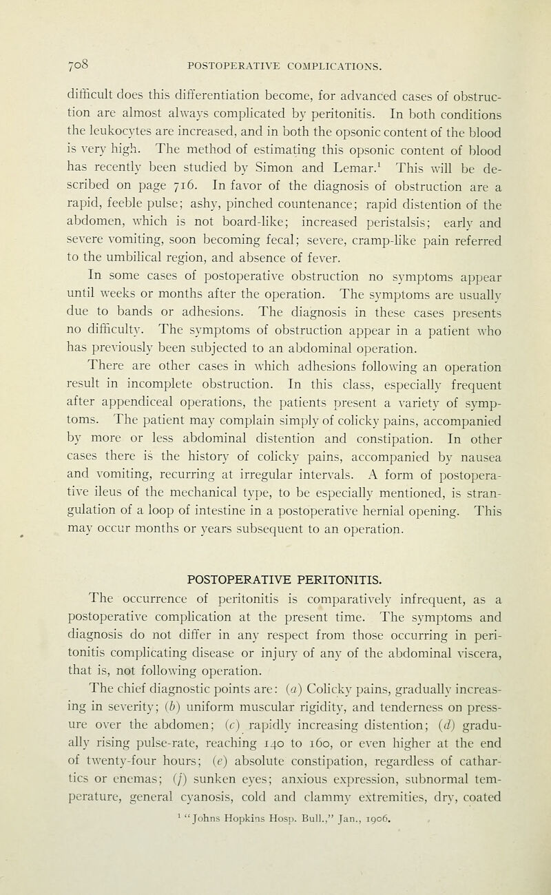 difficult does this differentiation become, for advanced cases of obstruc- tion are almost always complicated by peritonitis. In both conditions the leukocytes are increased, and in both the opsonic content of the blood is very high. The method of estimating this opsonic content of blood has recently been studied by Simon and Lemar.^ This will be de- scribed on page 716. In favor of the diagnosis of obstruction are a rapid, feeble pulse; ashy, pinched countenance; rapid distention of the abdomen, which is not board-like; increased peristalsis; earlv and severe vomiting, soon becoming fecal; severe, cramp-Mke pain referred to the umbihcal region, and absence of fever. In some cases of postoperative obstruction no symptoms appear until weeks or months after the operation. The symptoms are usuallv due to bands or adhesions. The diagnosis in these cases presents no difficulty. The symptoms of obstruction appear in a patient Avho has previously been subjected to an abdominal operation. There are other cases in which adhesions following an operation result in incomplete obstruction. In this class, especially frequent after appendiceal operations, the patients present a variety of symp- toms. The patient may complain simply of colicky pains, accompanied by more or less abdominal distention and constipation. In other cases there is the history of cohcky pains, accompanied by nausea and vomiting, recurring at irregular intervals. A form of postopera- tive ileus of the mechanical type, to be especially mentioned, is stran- gulation of a loop of intestine in a postoperative hernial opening. This may occur months or years subsequent to an operation. POSTOPERATIVE PERITONITIS. The occurrence of peritonitis is comparatively infrequent, as a postoperative complication at the present time. The symptoms and diagnosis do not differ in any respect from those occurring in peri- tonitis complicating disease or injury of any of the abdominal viscera, that is, not following operation. The chief diagnostic points are: (a) Cohcky pains, gradually increas- ing in severity; (b) uniform muscular rigidity, and tenderness on press- ure over the abdomen; ic) rapidly increasing distention; (d) gradu- ally rising pulse-rate, reaching 140 to 160, or even higher at the end of twenty-four hours; (e) absolute constipation, regardless of cathar- tics or enemas; (/) sunken eyes; anxious expression, subnormal tem- perature, general cyanosis, cold and clammy extremities, dry, coated