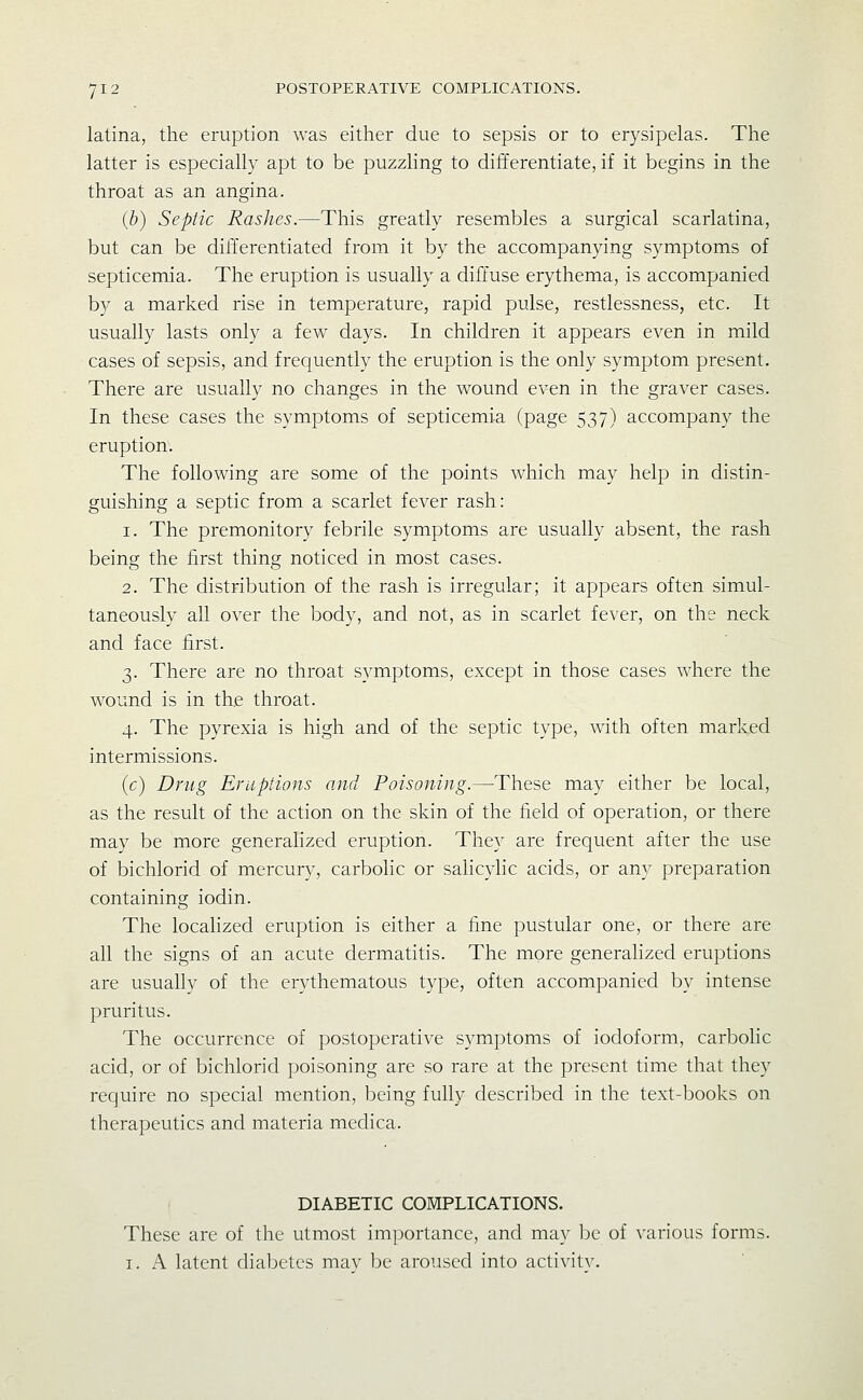 latina, the eruption was either due to sepsis or to erysipelas. The latter is especially apt to be puzzling to differentiate, if it begins in the throat as an angina. (b) Septic Rashes.—This greatly resembles a surgical scarlatina, but can be differentiated from it by the accompanying symptoms of septicemia. The eruption is usually a diffuse erythema, is accompanied b)^ a marked rise in temperature, rapid pulse, restlessness, etc. It usually lasts only a few days. In children it appears even in mild cases of sepsis, and frequently the eruption is the only symptom present. There are usually no changes in the wound even in the graver cases. In these cases the symptoms of septicemia (page 537) accompany the eruption. The following are some of the points which may help in distin- guishing a septic from a scarlet fever rash: 1. The premonitory febrile symptoms are usually absent, the rash being the first thing noticed in most cases. 2. The distribution of the rash is irregular; it appears often simul- taneously all over the body, and not, as in scarlet fever, on the neck and face first. 3. There are no throat symptoms, except in those cases where the wound is in the throat. 4. The pyrexia is high and of the septic type, with often marked intermissions. (c) Drug Eruptions and Poisoning.—These may either be local, as the result of the action on the skin of the field of operation, or there may be more generalized eruption. They are frequent after the use of bichlorid of mercury, carbolic or sahcyhc acids, or any preparation containing iodin. The locahzed eruption is either a fine pustular one, or there are all the signs of an acute dermatitis. The more generalized eruptions are usually of the erythematous type, often accompanied by intense pruritus. The occurrence of postoperative symptoms of iodoform, carbolic acid, or of bichlorid poisoning are so rare at the present time that they require no special mention, being fully described in the text-books on therapeutics and materia medica. DIABETIC COMPLICATIONS. These arc of the utmost importance, and may be of various forms. I. A latent diabetes mav be aroused into activit^^
