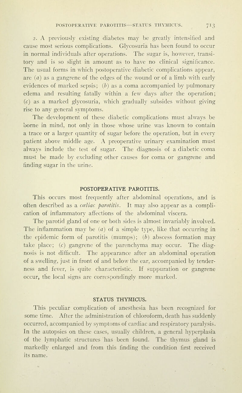 2. A previously existing diabetes may be greatly intensified and cause most serious complications. Glycosuria has been found to occur in normal individuals after operations. The sugar is, however, transi- tory and is so slight in amount as to have no clinical significance. The usual forms in which postoperative diabetic complications appear, are (a) as a gangrene of the edges of the wound or of a limb with early evidences of marked sepsis; (b) as a coma accompanied by pulmonary edema and resulting fatally within a few days after the operation; (c) as a marked glycosuria, which gradually subsides without giving rise to any general symptoms. The development of these diabetic complications must always be borne in mfind, not only in those whose urine was known to contain a trace or a larger quantity of sugar before the operation, but in every patient above middle age. A preoperative urinary examination must always include the test of sugar. The diagnosis of a diabetic coma must be made by excluding other causes for coma or gangrene and finding sugar in the urine. POSTOPERATIVE PAROTITIS. This occurs most frequently after abdominal operations, and is often described as a cceliac parotitis. It may also appear as a compli- cation of inflammatory affections of the abdominal viscera. The parotid gland of one or both sides is almost invariably involved. The inflammation may be (a) of a simple type, like that occurring in the epidemic form of parotitis (mumps); (b) abscess formation may take place; (c) gangrene of the parenchyma may occur. The diag- nosis is not difficult. The appearance after an abdominal operation of a swelling, just in front of and below the ear, accom.panied by tender- ness and fever, is quite characteristic. If suppuration or gangrene occur, the local signs are correspondingly more marked. STATUS THYMICUS. This peculiar complication- of anesthesia has been recognized for some time. After the administration of chloroform, death has suddenly occurred, accompanied by symptoms of cardiac and respiratory paralysis. In the autopsies on these cases, usually children, a general hyperplasia of the lymphatic structures has been found. The thymus gland is markedly enlarged and from this finding the condition first received its name.