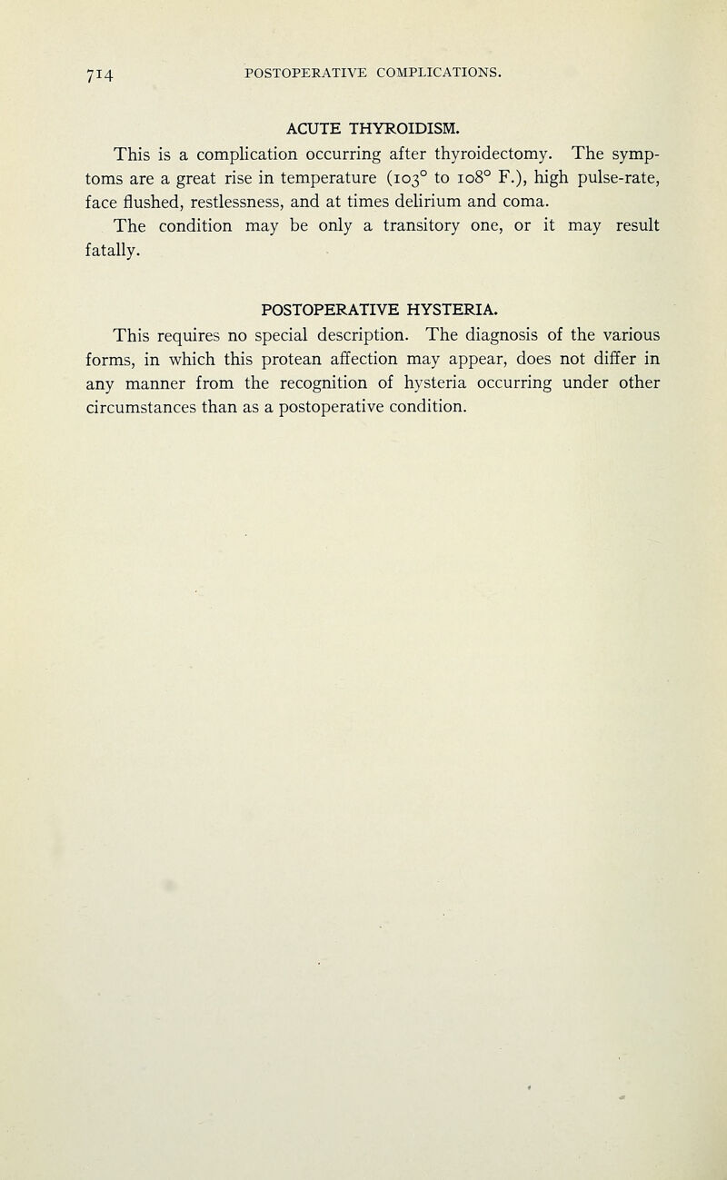 ACUTE THYROIDISM. This is a complication occurring after thyroidectomy. The symp- toms are a great rise in temperature (103° to 108° F.), high pulse-rate, face flushed, restlessness, and at times delirium and coma. The condition may be only a transitory one, or it may result fatally. POSTOPERATIVE HYSTERIA. This requires no special description. The diagnosis of the various forms, in which this protean affection may appear, does not differ in any manner from the recognition of hysteria occurring under other circumstances than as a postoperative condition.