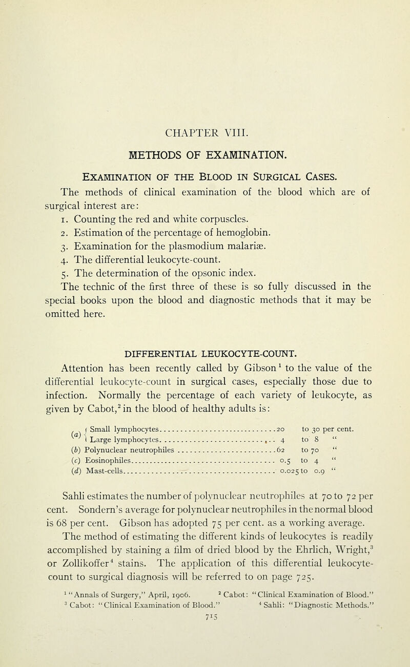 CHAPTER VIII. METHODS OF EXAMINATION. Examination of the Blood in Surgical Cases. The methods of chnical examination of the blood which are of surgical interest are: 1. Counting the red and white corpuscles. 2. Estimation of the percentage of hemoglobin. 3. Examination for the plasmodium malariae. 4. The differential leukocyte-count. 5. The determination of the opsonic index. The technic of the first three of these is so fully discussed in the special books upon the blood and diagnostic methods that it may be omitted here. DIFFERENTIAL LEUKOCYTE-COUNT. Attention has been recently called by Gibson ^ to the value of the differential leukocyte-count in surgical cases, especially those due to infection. Normally the percentage of each variety of leukocyte, as given by Cabot,Mn the blood of healthy adults is: J Small lymphocytes 20 to 30 per cent. \ Large lymphocytes ,.. 4 to 8  (b) Polynuclear neutrophiles 62 to 70  (c) Eosinophiles 0.5 to 4  (J) Mast-cells 0.025 ^° °-9  Sahli estimates the number of polynuclear neutrophiles at 70 to 72 per cent. Sondern's average for polynuclear neutrophiles in the normal blood is 68 per cent. Gibson has adopted 75 per cent, as a working average. The method of estimating the different kinds of leukocytes is readily accomplished by staining a film of dried blood by the Ehrlich, Wright,^ or Zolhkoffer'' stains. The apphcation of this differential leukocyte- count to surgical diagnosis will be referred to on page 725. ' Annals of Surgery, April, 1906. ^ Cabot: Clinical Examination of Blood. ^ Cabot: Clinical Examination of Blood. ^ Sahli: Diagnostic Methods.