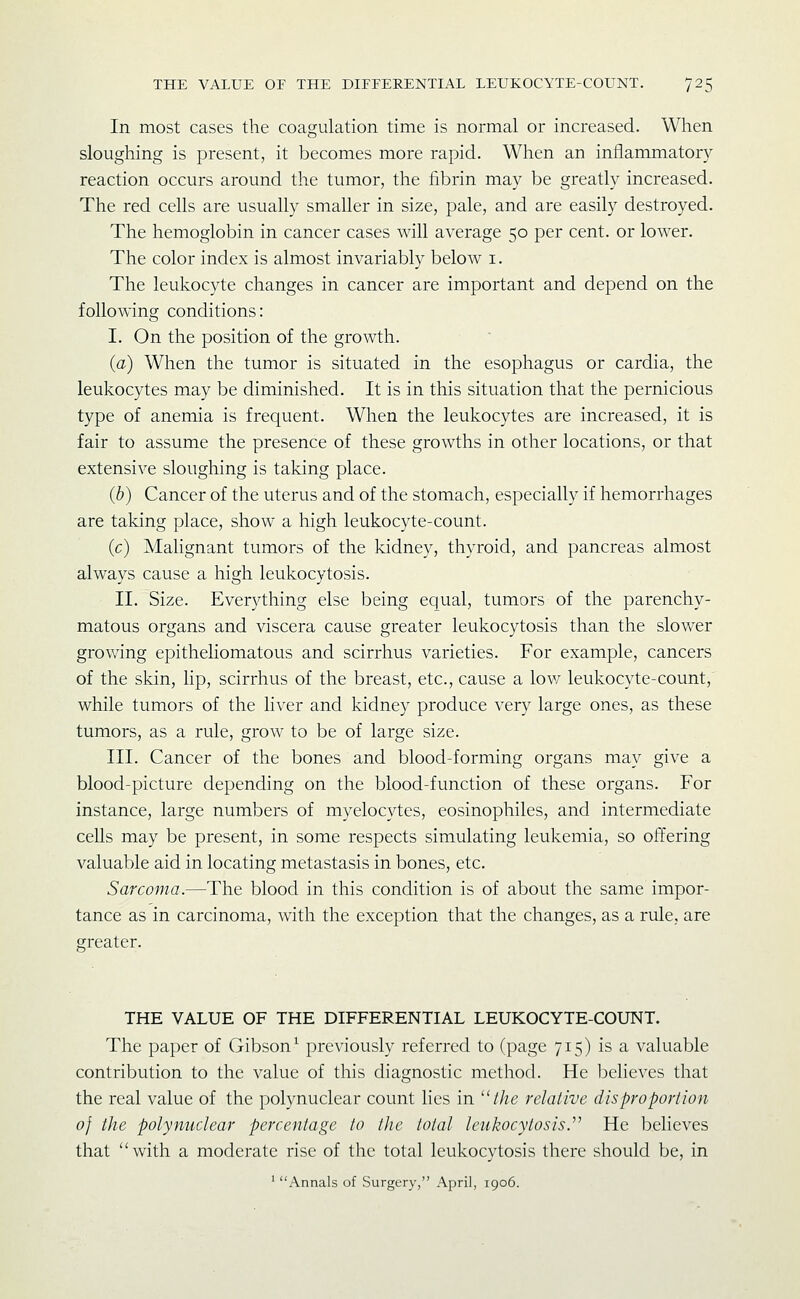 In most cases the coagulation time is normal or increased. When sloughing is present, it becomes more rapid. When an inflammatory reaction occurs around the tumor, the fibrin may be greatly increased. The red cells are usually smaller in size, pale, and are easily destroyed. The hemoglobin in cancer cases will average 50 per cent, or lower. The color index is almost invariably below i. The leukocyte changes in cancer are important and depend on the following conditions: I. On the position of the growth. (a) When the tumor is situated in the esophagus or cardia, the leukocytes may be diminished. It is in this situation that the pernicious type of anemia is frequent. When the leukocytes are increased, it is fair to assume the presence of these growths in other locations, or that extensive sloughing is taking place. (b) Cancer of the uterus and of the stomach, especially if hemorrhages are taking place, show a high leukocyte-count. (c) Malignant tumors of the kidney, thyroid, and pancreas almost always cause a high leukocytosis. II. Size. Everything else being equal, tumors of the parenchy- matous organs and viscera cause greater leukocytosis than the slower growing epitheliomatous and scirrhus varieties. For example, cancers of the skin, lip, scirrhus of the breast, etc., cause a lov/ leukocyte-count, while tumors of the liver and kidney produce very large ones, as these tumors, as a rule, grow to be of large size. III. Cancer of the bones and blood-forming organs may give a blood-picture depending on the blood-function of these organs. For instance, large numbers of myelocytes, eosinophiles, and intermediate cells may be present, in some respects simulating leukemia, so offering valuable aid in locating metastasis in bones, etc. Sarcoma.—The blood in this condition is of about the same impor- tance as in carcinoma, with the exception that the changes, as a rule, are greater. THE VALUE OF THE DIFFERENTIAL LEUKOCYTE-COUNT. The paper of Gibson^ previously referred to (page 715) is a valuable contribution to the value of this diagnostic method. He believes that the real value of the polynuclear count lies in //«e relative dis pro portion of the polynuclear percentage to the total leukocytosis.''' He believes that ''with a moderate rise of the total leukocytosis there should be, in ' Annals of Surgery, April, 1906.