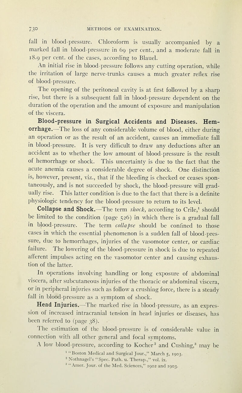 fall in blood-pressure. Chloroform is usually accompanied by a marked fall in blood-pressure in 69 per cent., and a moderate fall in 18.9 per cent, of the cases, according to Blauel. An initial rise in blood-pressure follows any cutting operation, while the irritation of large nerve-trunks causes a much greater reflex rise of blood-pressure. The opening of the peritoneal cavity is at first followed by a sharp rise, but there is a subsequent fall in blood-pressure dependent on the duration of the operation and the amount of exposure and manipulation of the viscera. Blood-pressure in Surgical Accidents and Diseases. Hem- orrhage.—The loss of any considerable volume of blood, either during an operation or as the result of an accident, causes an immediate fall in blood-pressure. It is very difficult to draw any deductions after an accident as to whether the low amount of blood-pressure is the result of hemorrhage or shock. This uncertainty is due to the fact that the acute anemia causes a considerable degree of shock. One distinction is, however, present, viz., that if the bleeding is checked or ceases spon- taneously, and is not succeeded by shock, the blood-pressure will grad- ually rise. This latter condition is due to the fact that there is a definite physiologic tendency for the blood-pressure to return to its level. Collapse and Shock.—The term shock, according to Crile,^ should be hmited to the condition (page 526) in which there is a gradual fall in blood-pressure. The term collapse should be confined to those cases in which the essential phenomenon is a sudden fall of blood-pres- sure, due to hemorrhages, injuries of the vasomotor center, or cardiac failure. The lowering of the blood-pressure in shock is due to repeated afferent impulses acting on the vasomotor center and causing exhaus- tion of the latter. In operations involving handling or long exposure of abdominal viscera, after subcutaneous injuries of the thoracic or abdominal viscera, or in peripheral injuries such as follow a crushing force, there is a steady fall in blood-pressure as a symptom of shock. Head Injuries.—The marked rise in blood-pressure, as an expres- sion of increased intracranial tension in head injuries or diseases, has been referred to (page 38). The estimation of the blood-pressure is of considerable value in connection with all other general and focal symptoms. A low blood-pressure, according to Kocher^ and Gushing,^ may be ' Boston Medical and Surgical Jour., March 5, 1903. ^ Nothnagel's Spec. Path. u. Therap., vol. ix. ^  Amer. Jour, of the Med. Sciences, 1902 and 1903.