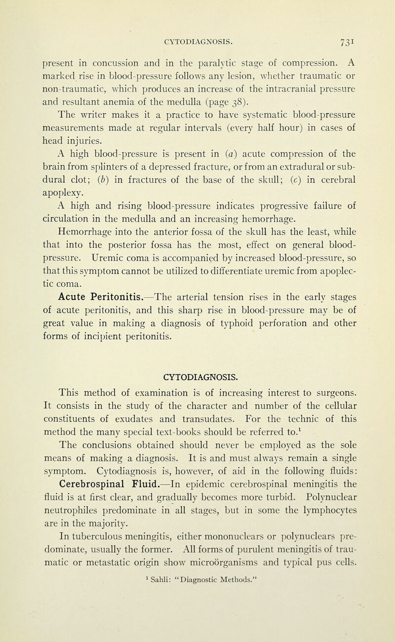 present in concussion and in the paralytic stage of compression. A marked rise in blood-pressure follows any lesion, wliether traumatic or non-traumatic, which produces an increase of the intracranial pressure and resultant anemia of the medulla (page 38). The writer makes it a practice to have systematic blood-pressure measurements made at regular intervals (every half hour) in cases of head injuries. A high blood-pressure is present in (a) acute compression of the brain from splinters of a depressed fracture, or from an extradural or sub- dural clot; (b) in fractures of the base of the skull; (c) in cerebral apoplexy. A high and rising blood-pressure indicates progressive failure of circulation in the medulla and an increasing hemorrhage. Hemorrhage into the anterior fossa of the skull has the least, while that into the posterior fossa has the most, effect on general blood- pressure. Uremic coma is accompanied by increased blood-pressure, so that this symptom cannot be utilized to differentiate uremic from apoplec- tic coma. Acute Peritonitis.—The arterial tension rises in the early stages of acute peritonitis, and this sharp rise in blood-pressure may be of great value in making a diagnosis of typhoid perforation and other forms of incipient peritonitis. CYTODIAGNOSIS. This method of examination is of increasing interest to surgeons. It consists in the study of the character and number of the cellular constituents of exudates and transudates. For the technic of this method the many special text-books should be referred to.^ The conclusions obtained should never be employed as the sole means of making a diagnosis. It is and must always remain a single symptom. Cytodiagnosis is, however, of aid in the following fluids: Cerebrospinal Fluid.—In epidemic cerebrospinal meningitis the fluid is at first clear, and gradually becomes more turbid. Polynuclear neutrophiles predominate in all stages, but in some the lymphocytes are in the majority. In tuberculous meningitis, either mononuclears or polynuclears pre- dominate, usually the former. All forms of purulent meningitis of trau- matic or metastatic origin show microorganisms and typical pus cells. ' Sahli: Diagnostic Methods.