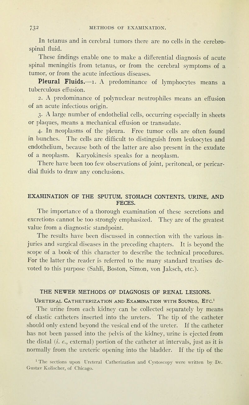 In tetanus and in cerebral tumors there are no cells in the cerebro- spinal fluid. These findings enable one to make a differential diagnosis of acute spinal meningitis from tetanus, or from the cerebral symptoms of a tumor, or from the acute infectious diseases. Pleural Fluids.—i. A predominance of lymphocytes means a tuberculous effusion. 2. A predominance of polynu clear neutrophiles means an effusion of an acute infectious origin. 3. A large number of endothehal cells, occurring especially in sheets or plaques, means a mechanical effusion or transudate. 4. In neoplasms of the pleura. Free tumor cells are often found in bunches. The cells are difficult to distinguish from leukocytes and endothehum, because both of the latter are also present in the exudate of a neoplasm. Karyokinesis speaks for a neoplasm. There have been too few observations of joint, peritoneal, or pericar- dial fluids to draw anv conclusions. EXAMINATION OF THE SPUTUM, STOMACH CONTENTS. URINE, AND FECES. The importance of a thorough examination of these secretions and excretions cannot be too strongly emphasized. They are of the greatest value from a diagnostic standpoint. The results have been discussed in connection with the various in- juries and surgical diseases in the preceding chapters. It is beyond the scope of a book of this character to describe the technical procedures. For the latter the reader is referred to the many standard treatises de- voted to this purpose (Sahli, Boston, Simon, von Jaksch, etc.). THE NEWER METHODS OF DIAGNOSIS OF RENAL LESIONS. Ureteral Catheterization and Examination with Sounds, Etc.^ The urine from each kidney can be collected separately by means of elastic catheters inserted into the ureters. The tip of the catheter should only extend beyond the vesical end of the ureter. If the catheter has not been passed into the pelvis of the kidney, urine is ejected from the distal (i. e., external) portion of the catheter at intervals, just as it is normally from the ureteric opening into the bladder. If the tip of the ^ The sections upon Ureteral Catherization and Cystoscopy were written by Dr. Gustav Kolischer, of Chicago.