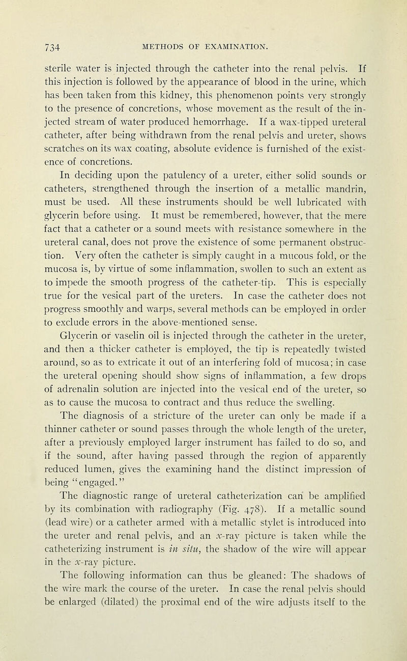 sterile water is injected through the catheter into the renal pelvis. If this injection is followed by the appearance of blood in the urine, which has been taken from this kidney, this phenomenon points very strongly to the presence of concretions, whose movement as the result of the in- jected stream of water produced hemorrhage. If a wax-tipped ureteral catheter, after being withdrawn from the renal pelvis and ureter, shows scratches on its wax coating, absolute evidence is furnished of the exist- ence of concretions. In deciding upon the patulency of a ureter, either solid sounds or catheters, strengthened through the insertion of a metalhc mandrin, must be used. All these instruments should be well lubricated with glycerin before using. It must be remembered, however, that the mere fact that a catheter or a sound meets with resistance somewhere in the ureteral canal, does not prove the existence of some permanent obstruc- tion. Very often the catheter is simply caught in a mucous fold, or the mucosa is, by virtue of some inflammation, swollen to such an extent as to impede the smooth progress of the catheter-tip. This is especially true for the vesical part of the ureters. In case the catheter does not progress smoothly and warps, several methods can be employed in order to exclude errors in the above-mentioned sense. Glycerin of vaselin oil is injected through the catheter in the ureter, and then a thicker catheter is employed, the tip is repeatedly twisted around, so as to extricate it out of an interfering fold of mucosa; in case the ureteral opening should show signs of inflammation, a few drops of adrenalin solution are injected into the vesical end of the ureter, so as to cause the mucosa to contract and thus reduce the swelling. The diagnosis of a stricture of the ureter can only be made if a thinner catheter or sound passes through the whole length of the ureter, after a previously employed larger instrument has failed to do so, and if the sound, after having passed through the region of apparently reduced lumen, gives the examining hand the distinct impression of being engaged. The diagnostic range of ureteral catheterization can be amplified by its combination with radiography (Fig. 4,78). If a metalhc sound (lead wire) or a catheter armed with a metallic stylet is introduced into the ureter and renal pelvis, and an :v-ray picture is taken while the catheterizing instrument is in situ, the shadow of the wire will appear in the x-ray picture. The following information can thus be gleaned: The shadows of the wire mark the course of the ureter. In case the renal pelvis should be enlarged (dilated) the proximal end of the wire adjusts itself to the