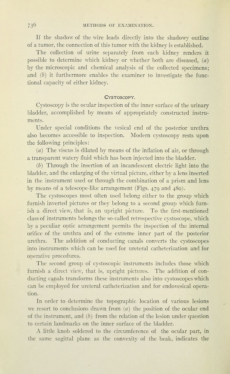 /o If the shadow of the wire leads directly into the shado^^w outHne of a tumor, the connection of tliis tumor with the kidney is estabhshed. The collection of urine separately from each kidney renders it possible to determine Avhich kidney or whether both are diseased, (a) by the microscopic and chemical analysis of the collected specimens; and (b) it furthermore enables the examiner to investigate the func- tional capacity of either kidney. Cystoscopy. Cystoscopy is the ocular inspection of the inner surface of the urinary bladder, accomplished by means of appropriately constructed instru- ments. Under special conditions the vesical end of the posterior urethra also becomes accessible to inspection. ISIodern cystoscopy rests upon the folloUTtig principles: (a) The discus is dilated by means of the inflation of air, or through a transparent watery fluid which has been injected into the bladder. (b) Through the insertion of an incandescent electric light into the bladder, and the enlarging of the virtual picture, either by a lens inserted in the instrument used or through the combination of a prism and lens by means of a telescope-Kke arrangement (Figs. 479 and 480). The cystoscopes most often used belong either to the group which furnish inverted pictures or they belong to a second group wliich furn- ish a direct view, that is, an upright picture. To the iirst-mentioned class of instruments belongs the so-called retrospective cystoscope, wliich by a pecuhar optic arrangement permits the inspection of the internal orifice of the urethra and of the extreme inner part of the posterior urethra. The addition of conducting canals converts the cystoscopes into instruments which can be used for ureteral catheterization and for operative procedures. The second group of cystoscopic instruments includes those wliich furnish a direct view, that is, upright pictures. The addition of con- ducting canals transforms these instruments also into cystoscopes which can be employed for ureteral catheterization and for endovesical opera- tion. In order to determine the topographic location of various lesions we resort to conclusions drawn from (a) the position of the ocular end of the instrument, and (b) from the relation of the lesion under question to certain landmarks on the inner surface of the bladder. A Httle knob soldered to the circumference of the ocular part, in the same sagittal plane as the convexity of the beak, indicates the