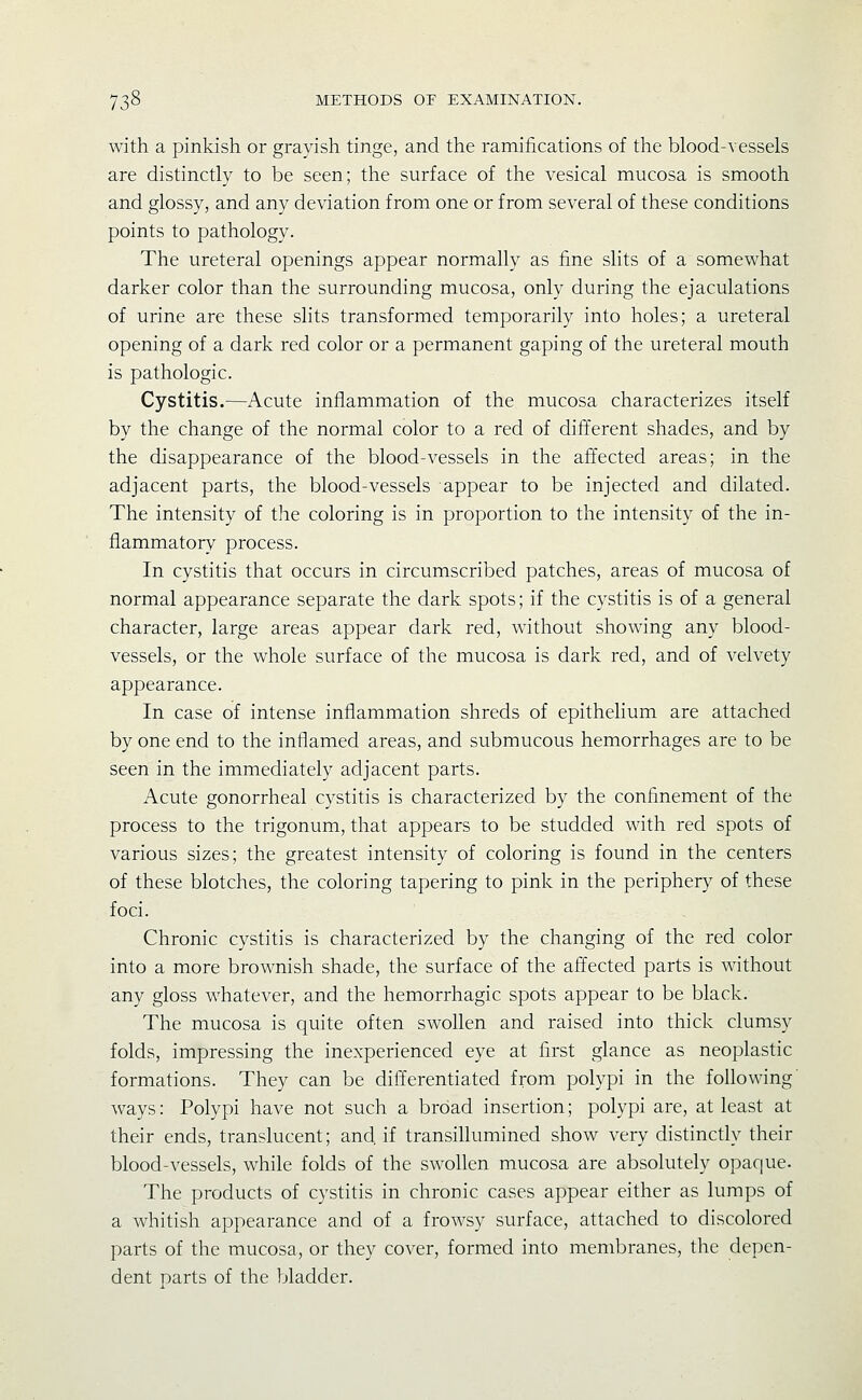 with a pinkish or grayish tinge, and the ramifications of tlie blood-vessels are distinctly to be seen; the surface of the vesical mucosa is smooth and glossy, and any deviation from one or from several of these conditions points to pathology. The ureteral openings appear normally as fine slits of a somewhat darker color than the surrounding mucosa, only during the ejaculations of urine are these slits transformed temporarily into holes; a ureteral opening of a dark red color or a permanent gaping of the ureteral mouth is pathologic. Cystitis.—Acute inflammation of the mucosa characterizes itself by the change of the normal color to a red of dift'erent shades, and by the disappearance of the blood-vessels in the affected areas; in the adjacent parts, the blood-vessels appear to be injected and dilated. The intensity of the coloring is in proportion to the intensity of the in- flammatory process. In cystitis that occurs in circumscribed patches, areas of mucosa of normal appearance separate the dark spots; if the cystitis is of a general character, large areas appear dark red, without showing any blood- vessels, or the whole surface of the mucosa is dark red, and of velvety appearance. In case of intense inflammation shreds of epithelium are attached by one end to the inflamed areas, and submucous hemorrhages are to be seen in the immediately adjacent parts. Acute gonorrheal cystitis is characterized by the confinement of the process to the trigonum, that appears to be studded with red spots of various sizes; the greatest intensity of coloring is found in the centers of these blotches, the coloring tapering to pink in the periphery of these foci. Chronic cystitis is characterized by the changing of the red color into a more brownish shade, the surface of the affected parts is without any gloss whatever, and the hemorrhagic spots appear to be black. The mucosa is quite often swollen and raised into thick clumsy folds, impressing the inexperienced eye at first glance as neoplastic formations. They can be differentiated from polypi in the following ways: Polypi have not such a broad insertion; polypi are, at least at their ends, translucent; and if transillumined show very distinctly their blood-vessels, while folds of the swollen mucosa are absolutely opaque. The products of cystitis in chronic cases appear either as lumps of a whitish appearance and of a frowsy surface, attached to discolored parts of the mucosa, or they cover, formed into membranes, the depen- dent parts of the bladder.