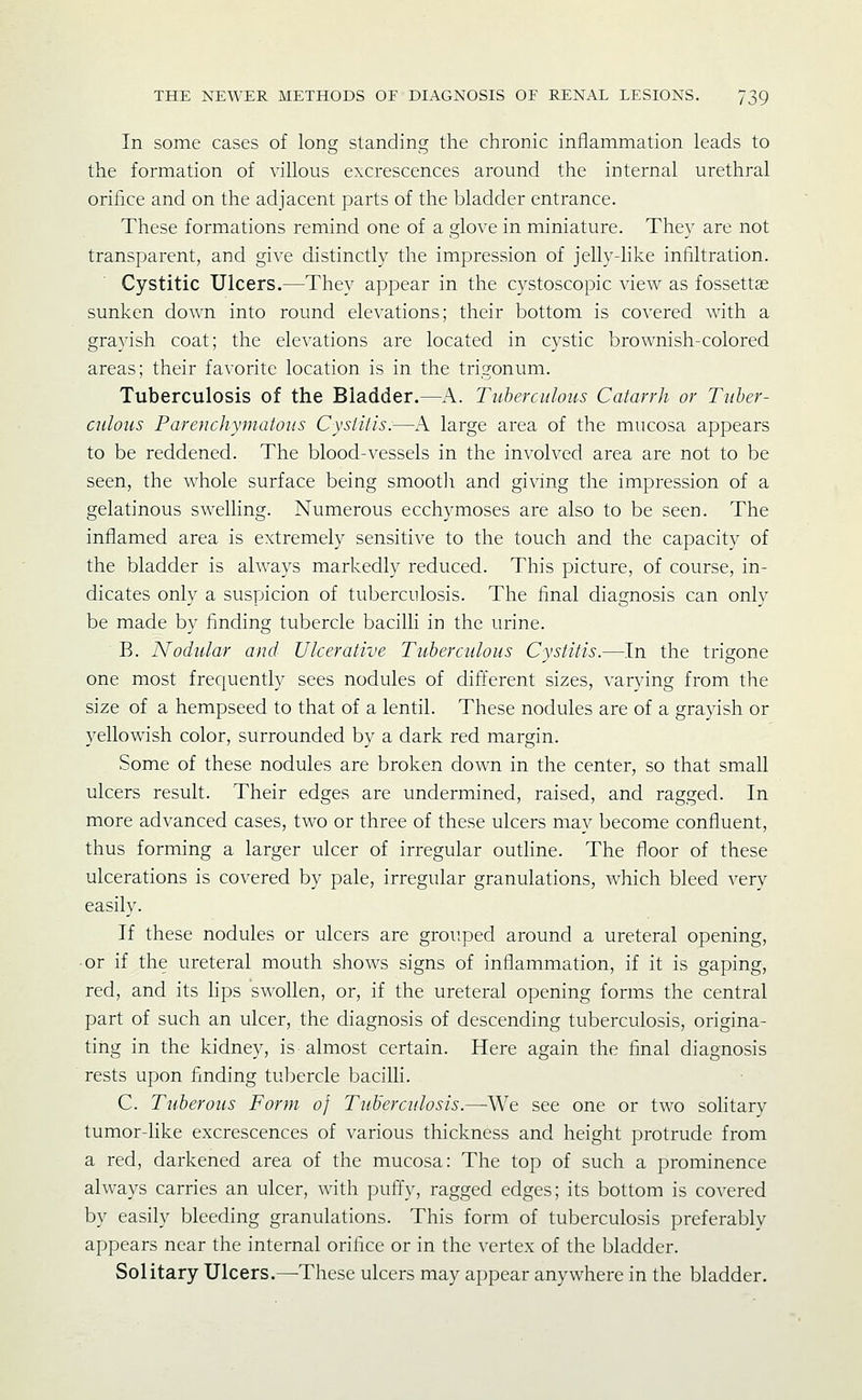 In some cases of long standing the chronic inflammation leads to the formation of villous excrescences around the internal urethral orifice and on the adjacent parts of the bladder entrance. These formations remind one of a glove in miniature. They are not transparent, and give distinctly the impression of jelly-like infiltration. Cystitic Ulcers.—They appear in the cystoscopic view as fossettae sunken down into round elevations; their bottom is covered with a grayish coat; the elevations are located in cystic brownish-colored areas; their favorite location is in the trigonum. Tuberculosis of the Bladder.—A. Tuberculous Catarrh or Tuber- culous Parenchymatous Cystitis.—K large area of the mucosa appears to be reddened. The blood-vessels in the involved area are not to be seen, the whole surface being smooth and giving the impression of a gelatinous swelling. Numerous ecchymoses are also to be seen. The inflamed area is extremely sensitive to the touch and the capacity of the bladder is always markedly reduced. This picture, of course, in- dicates only a suspicion of tuberculosis. The final diagnosis can only be made by finding tubercle bacilli in the urine. B. Nodular and Ulcerative Tuberculous Cystitis.—In the trigone one most frec^uently sees nodules of different sizes, varying from the size of a hempseed to that of a lentil. These nodules are of a grayish or yellowish color, surrounded by a dark red margin. Some of these nodules are broken down in the center, so that small ulcers result. Their edges are undermined, raised, and ragged. In more advanced cases, two or three of these ulcers may become confluent, thus forming a larger ulcer of irregular outline. The floor of these ulcerations is covered by pale, irregular granulations, which bleed very easily. If these nodules or ulcers are grouped around a ureteral opening, ■or if the ureteral mouth shows signs of inflammation, if it is gaping, red, and its lips swollen, or, if the ureteral opening forms the central part of such an ulcer, the diagnosis of descending tuberculosis, origina- ting in the kidney, is almost certain. Here again the final diagnosis rests upon finding tubercle bacilli. C. Tuberous Form of Tuberculosis.—We see one or two solitary tumor-like excrescences of various thickness and height protrude from a red, darkened area of the mucosa: The top of such a prominence always carries an ulcer, with ])uffy, ragged edges; its bottom is covered by easily bleeding granulations. This form of tuberculosis preferably appears near the internal orifice or in the vertex of the bladder. Solitary Ulcers.—These ulcers may appear anywhere in the bladder.