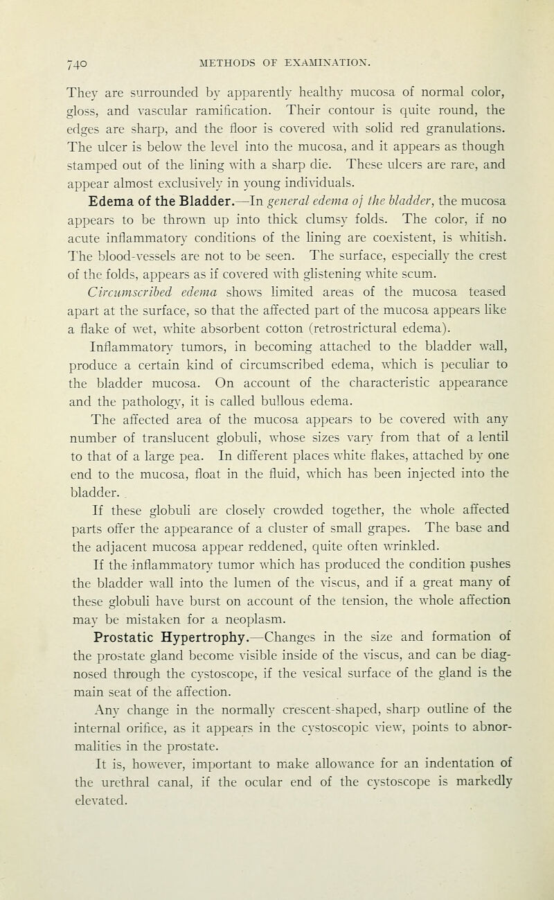 Thev are surrounded by apparendy healthy mucosa of normal color, gloss, and vascular ramification. Their contour is quite round, the edges are sharp, and the floor is covered with sohd red granulations. The ulcer is below the level into the mucosa, and it appears as though stamped out of the lining with a sharp die. These ulcers are rare, and appear almost exclusively in young individuals. Edema of the Bladder.—In general edema of the bladder, the mucosa appears to be thrown up into thick clumsy folds. The color, if no acute inflammator}' conditions of the Hning are coexistent, is whitish. I'he blood-vessels are not to be seen. The surface, especially the crest of the folds, appears as if covered with glistening white scum. Circumscribed edema shows limited areas of the mucosa teased apart at the surface, so that the affected part of the mucosa appears hke a flake of wet, white absorbent cotton (retrostrictural edema). Inflammatory tumors, in becoming attached to the bladder waU, produce a certain kind of circumscribed edema, which is pecuhar to the bladder mucosa. On account of the characteristic appearance and the patholog}-, it is called bullous edema. The aft'ected area of the mucosa appears to be covered Avith any number of translucent globuli, whose sizes vary from that of a lentil to that of a large pea. In difl'erent places white flakes, attached by one end to the mucosa, float in the fluid, which has been injected into the bladder. . If these globuli are closely crowded together, the whole affected parts offer the appearance of a cluster of small grapes. The base and the adjacent mucosa appear reddened, quite often wrinkled. If the inflammatorv tumor Avhich has produced the condition pushes the bladder waU into the lumen of the discus, and if a great many of these globuH have burst on account of the tension, the whole afl'ection may be mistaken for a neoplasm. Prostatic Hypertrophy.—Changes in the size and formation of the prostate gland become visible inside of the viscus, and can be diag- nosed through the cystoscope, if the vesical surface of the gland is the main seat of the afl'ection. Any change in the normally crescent-shaped, sharp outhne of the internal orifice, as it appears in the cystoscopic view, points to abnor- malities in the prostate. It is, however, important to miake allowance for an indentation of the urethral canal, if the ocular end of the cystoscope is markedly elevated.