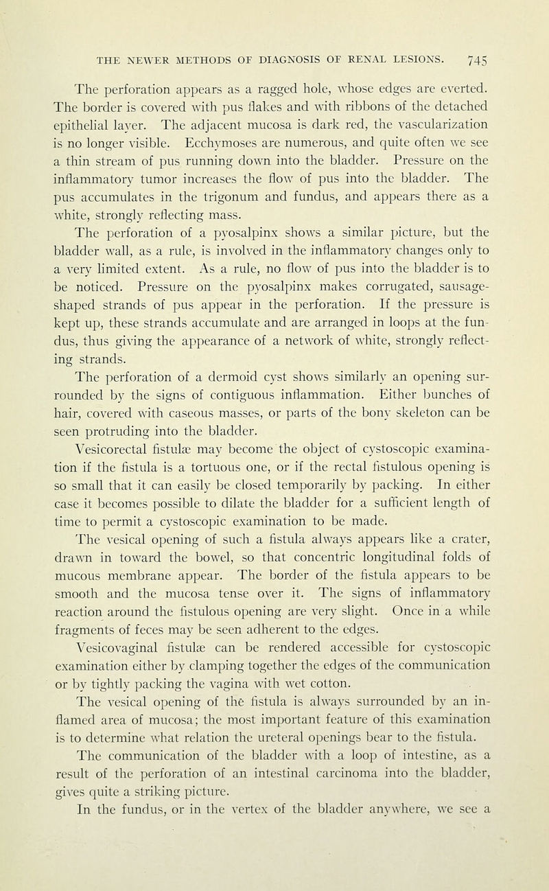 The perforation appears as a ragged hole, whose edges are everted. The border is covered with pus flakes and with ribbons of the detached epithehal layer. The adjacent mucosa is dark red, the vascularization is no longer visible. Ecchymoses are numerous, and quite often we see a thin stream of pus running down into the bladder. Pressure on the inflammatory tumor increases the flow of pus into the bladder. The pus accumulates in the trigonum and fundus, and appears there as a white, strongly reflecting mass. The perforation of a pyosalpinx shows a similar picture, but the bladder wall, as a rule, is involved in the inflammatory changes only to a very limited extent. As a rule, no flow of pus into the bladder is to be noticed. Pressure on the pyosalpinx makes corrugated, sausage- shaped strands of pus appear in the perforation. If the pressure is kept up, these strands accumulate and are arranged in loops at the fun- dus, thus giving the appearance of a network of white, strongly reflect- ing strands. The perforation of a dermoid cyst shows similarly an opening sur- rounded by the signs of contiguous inflammation. Either bunches of hair, covered with caseous masses, or parts of the bony skeleton can be seen protruding into the bladder. Vesicorectal fistulas may become the object of cystoscopic examina- tion if the fistula is a tortuous one, or if the rectal fistulous opening is so small that it can easily be closed temporarily by packing. In either case it becomes possible to dilate the bladder for a sufficient length of time to permit a cystoscopic examination to be made. The vesical opening of such a fistula always appears hke a crater, drawn in toward the bowel, so that concentric longitudinal folds of mucous membrane appear. The border of the fistula appears to be smooth and the mucosa tense over it. The signs of inflammatory reaction around the fistulous opening are very slight. Once in a while fragments of feces may be seen adherent to the edges. Vesicovaginal fistulas can be rendered accessible for cystoscopic examination either by clamping together the edges of the communication or by tightly packing the vagina with wet cotton. The vesical opening of the fistula is always surrounded by an in- flamed area of mucosa; the most important feature of this examination is to determine what relation the ureteral openings bear to the fistula. The communication of the bladder with a loop of intestine, as a result of the perforation of an intestinal carcinoma into the bladder, gives quite a striking picture. In the fundus, or in tlic vertex of the bladder anywhere, we see a