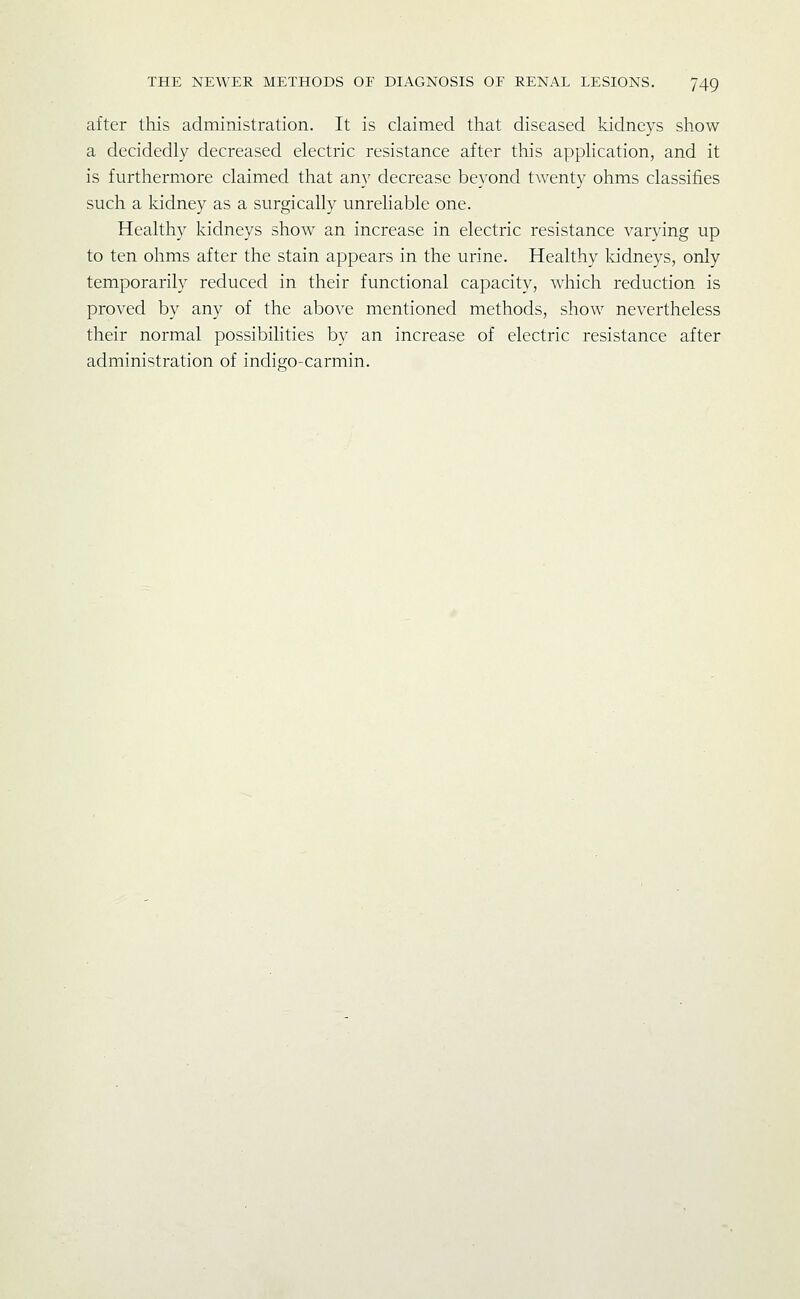after this administration. It is claimed that diseased kidneys show a decidedly decreased electric resistance after this application, and it is furthermore claimed that any decrease beyond twenty ohms classifies such a kidney as a surgically unreliable one. Healthy kidneys show an increase in electric resistance varying up to ten ohms after the stain appears in the urine. Healthy Iddneys, only temporarily reduced in their functional capacity, which reduction is proved by any of the above mentioned methods, show nevertheless their normal possibihties by an increase of electric resistance after administration of indigo-carmin.