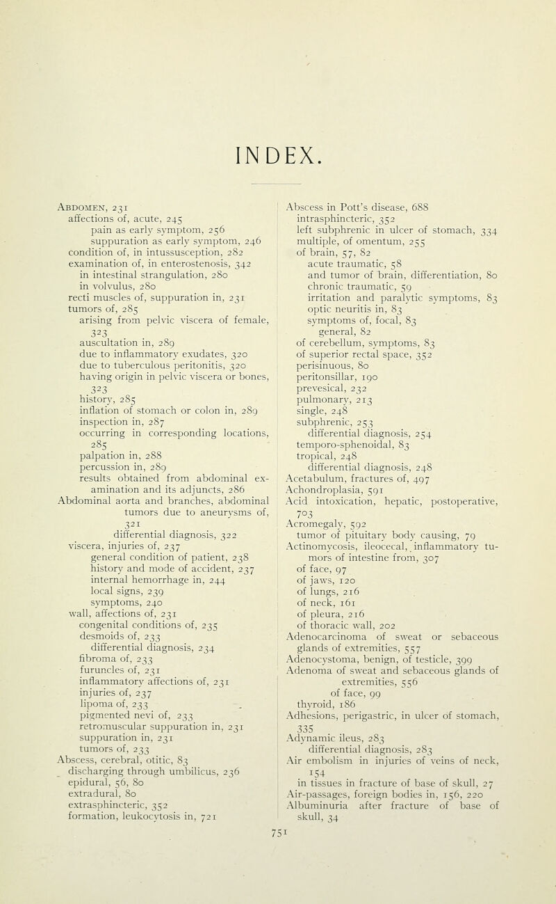 INDEX. Abdomen, 231 affections of, acute, 245 pain as early symptom, 256 suppuration as early symptom, 246 condition of, in intussusception, 282 examination of, in enterostenosis, 342 in intestinal strangulation, 280 in volvulus, 280 recti muscles of, suppuration in, 231 tumors of, 285 arising from pelvic viscera of female, 323 auscultation in, 289 due to inflammatory exudates, 320 due to tuberculous peritonitis, 320 having origin in pelvic viscera or bones, 323 history, 285 inflation of stomach or colon in, 289 inspection in, 287 occurring in corresponding locations, 285 _ palpation in, 288 percussion in, 289 results obtained from abdominal ex- amination and its adjuncts, 286 Abdominal aorta and branches, abdominal tumors due to aneurysms of, .321 differential diagnosis, 322 viscera, injuries of, 237 general condition of patient, 238 history and mode of accident, 237 internal hemorrhage in, 244 local signs, 239 symptoms, 240 wall, affections of, 231 congenital conditions of, 235 desmoids of, 233 differential diagnosis, 234 fibroma of, 233 furuncles of, 231 inflammatory affections of, 231 injuries of, 237 lipoma of, 233 pigmented nevi of, 233 jetromuscular suppuration in, 231 suppuration in, 231 tumors of, 233 Abscess, cerebral, otitic, 83 discharging through umliilicus, 236 epidural, 56, 80 extradural, 80 extrasphincteric, 352 formation, leukocytosis in, 721 Abscess in Pott's disease, 688 intrasphincteric, 352 left subphrenic in ulcer of stomach, 334 multiple, of omentum, 255 of brain, 57, 82 acute traumatic, 58 and tumor of brain, differentiation, 80 chronic traumatic, 59 irritation and paralytic symptoms, 83 optic neuritis in, 83 symptoms of, focal, 83 general, 82 of cerebellum, symptoms, 83 of superior rectal space, 352 perisinuous, 80 peritonsillar, 190 prevesical, 232 pulmonary, 213 single, 248 subphrenic, 253 differential diagnosis, 254 temporo-sphenoidal, 83 tropical, 248 differential diagnosis, 248 Acetabulum, fractures of, 497 Achondroplasia, 591 Acid intoxication, hepatic, postoperative, 703 Acromegaly, 592 tumor of pituitary body causing, 79 Actinomycosis, ileocecal, inflammatory tu- mors of intestine from, 307 of face, 97 of jaws, 120 of lungs, 216 of neck, 161 of pleura, 216 of thoracic wall, 202 Adenocarcinoma of sweat or sebaceous glands of extremities, 557 Adenocystoma, benign, of testicle, 399 Adenoma of sweat and sebaceous glands of extremities, 556 of face, 99 thyroid, 186 Adhesions, perigastric, in ulcer of stomach, 335 Adynamic ileus, 2S3 differential diagnosis, 283 Air embolism in injuries of veins of neck, . ^54 . in tissues in fracture of Ijase of skull, 27 Air-passages, foreign bodies in, 156, 220 Albuminuria after fracture of base of skull, 34