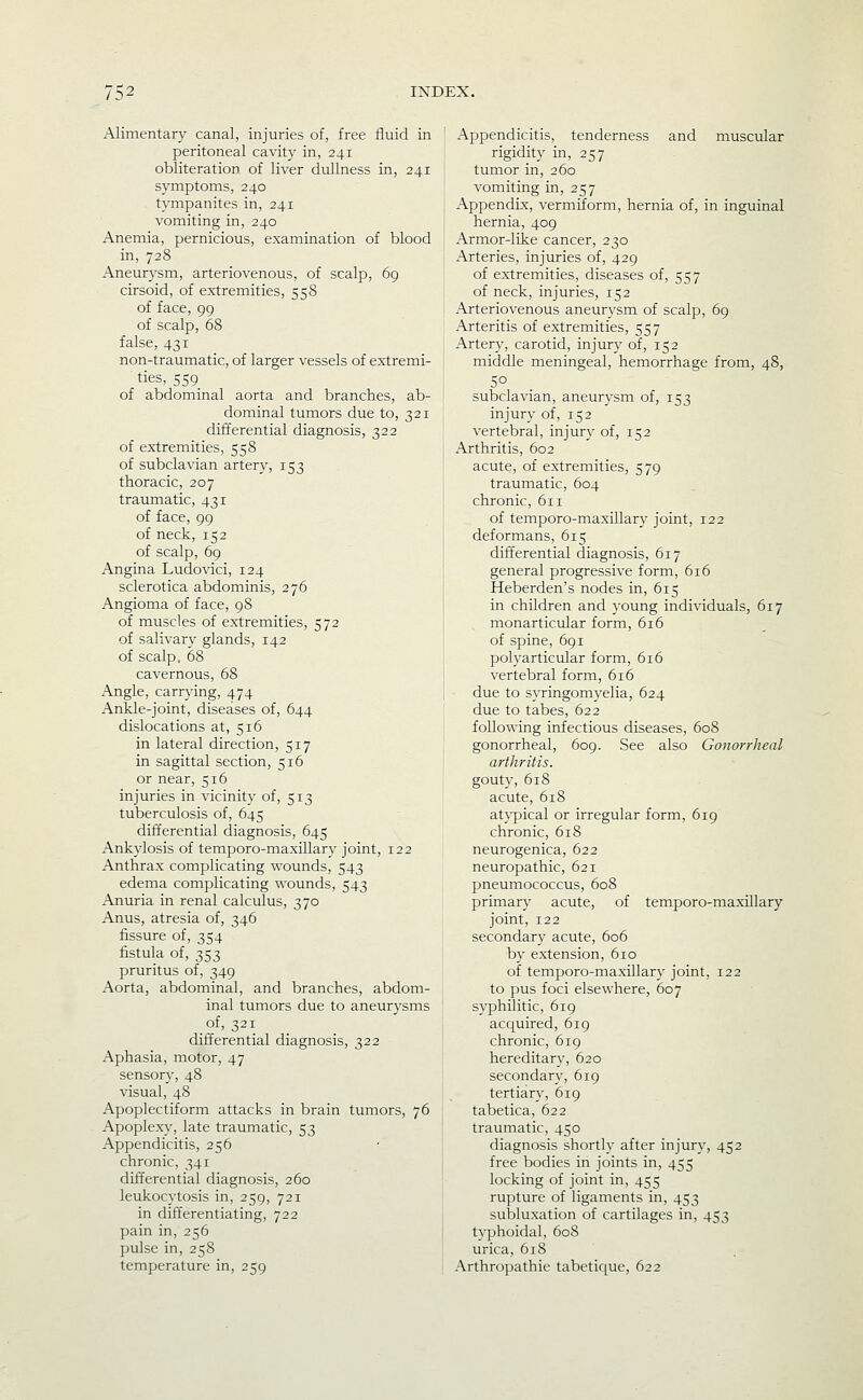 Alimentary canal, injuries of, free fluid in peritoneal cavity in, 241 obliteration of liver dullness in, 241 symptoms, 240 tympanites in, 241 vomiting in, 240 Anemia, pernicious, examination of blood in, 728 Aneur3-sm, arteriovenous, of scalp, 69 cirsoid, of extremities, 558 of face, 99 of scalp, 68 false, 431 non-traumatic, of larger vessels of extremi- ties, 559 of abdominal aorta and branches, ab- dominal tumors due to, 321 differential diagnosis, 322 of extremities, 558 of subclavian artery, 153 thoracic, 207 traumatic, 431 of face, 99 of neck, 152 of scalp, 69 Angina Ludovici, 124 sclerotica abdominis, 276 Angioma of face, 98 of muscles of extremities, 572 of salivary glands, 142 of scalp, 68 cavernous, 68 Angle, carrjdng, 474 Ankle-joint, diseases of, 644 dislocations at, 516 in lateral direction, 517 in sagittal section, 516 or near, 516 injuries in vicinity of, 513 tuberculosis of, 645 differential diagnosis, 645 Ankylosis of temporo-maxillary joint, 122 Anthrax complicating wounds, 543 edema complicating wounds, 543 Anuria in renal calculus, 370 Anus, atresia of, 346 fissure of, 354 fistula of, 353 pruritus of, 349 Aorta, abdominal, and branches, abdom- inal tumors due to aneurysms of, 321 differential diagnosis, 322 Aphasia, motor, 47 sensory, 48 visual, 48 Apoplectiform attacks in brain tumors, 76 Apoplexy, late traumatic, 53 Appendicitis, 256 chronic, 341 differential diagnosis, 260 leukocytosis in, 259, 721 in differentiating, 722 pain in, 256 pulse in, 258 temperature in, 259 Appendicitis, tenderness and muscular rigidity in, 257 tumor in, 260 vomiting in, 257 Appendix, vermiform, hernia of, in inguinal hernia, 409 Armor-like cancer, 230 Arteries, injuries of, 429 of extremities, diseases of, 557 of neck, injuries, 152 Arteriovenous aneurysm of scalp, 69 Arteritis of extremities, 557 Artery, carotid, injury of, 152 middle meningeal, hemorrhage from, 48, subclavian, aneurj^sm of, 153 injury of, 152 vertebral, injur}' of, 152 Arthritis, 602 acute, of extremities, 579 traumatic, 604 chronic, 611 of temporo-maxillary joint, 122 deformans, 615 differential diagnosis, 617 general progressive form, 616 Heberden's nodes in, 615 in children and young individuals, 617 monarticular form, 616 of spine, 691 polyarticular form, 616 vertebral form, 616 due to syringomyelia, 624 due to tabes, 622 following infectious diseases, 608 gonorrheal, 609. See also Gonorrheal arthritis. gouty, 618 acute, 618 atypical or irregular form, 619 chronic, 618 neurogenica, 622 neuropathic, 621 pneumococcus, 608 primary acute, of temporo-maxillary joint, 122 secondary acute, 606 by extension, 610 of temporo-maxillary joint, 122 to pus foci elsewhere, 607 syphilitic, 619 acquired, 619 chronic, 619 hereditary, 620 secondary, 619 tertiary, 619 tabetica, 622 traumatic, 450 diagnosis shortly after injury, 452 free bodies in joints in, 455 locking of joint in, 455 rupture of ligaments in, 453 subluxation of cartilages in, 453 tvphoidal, 608 urica, 618 Arthropathie tabetic[ue, 622