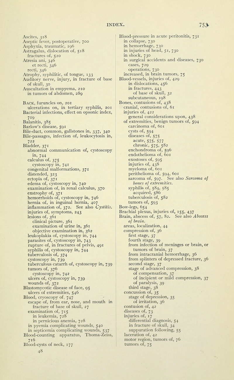 Ascites, 318 Aseptic fever, postoperative, 700 Asphyxia, traumatic, 196 Astragalus, dislocation of, 518 fractures of, 520 Atresia ani, 346 et recti, 346 recti, 346 Atrophy, syphilitic, of tongue, 133 Auditory nerve, injury, in fracture of base of skull, 30 Auscultation in empyema, 210 in tumors of abdomen, 289 Back, furuncles on, 201 ulcerations on, in tertiary syphilis, 201 Bacterial infections, effect on opsonic index, 719 _ Balanitis, 385 Barlow's disease, 591 Bile-duct, common, gallstones in, 337, 340 Bile-passages, infection of, leukocytosis in, 722 Bladder, 371 abnormal communication of, cystoscopy in, 744 calculus of, 375 cystoscopy in, 741 congenital malformations, 371 distended, 323 ectopia of, 371 edema of, cystoscopy in, 740 examination of, in renal calculus, 370 exstrophy of, 371 hemorrhoids of, cystoscopy in, 746 hernia of, in inguinal hernia, 407 inflammation of, 372. See also Cystitis. injuries of, symptoms, 243 lesions of, 361 clinical picture, 361 examination of urine in, 361 objective examination in, 362 leukoplakia of, cystoscopy in, 744 parasites of, cystoscopy in, 743 rupture of, in fractures of pelvis, 491 syphilis of, cystoscopy in, 744 tuberculosis of, 374 cystoscopy in, 739 tuberculous catarrh of, cystoscopy in, 739 tumors of, 376 cystoscopy in, 742 ulcers of, cystoscopy in, 739 wounds of, 372 Blastomycotic disease of face, 95 ulcers of extremities, 546 Blood, cryoscopy of, 747 escape of, from ear, nose, and mouth in fracture of base of skull, 27 examination of, 715 in leukemia, 728 in pernicious anemia, 728 in pyemia complicating wounds, 540 in septicemia complicating wounds, 537 Blood-counting apparatus, Thoma-Zeiss, 716 Blood-cysts of neck, 177 Blood-pressure in acute peritonitis, 731 in collapse, 730 in hemorrhage, 730 in injuries of head, 51, 730 in shock, 730 in surgical accidents and diseases, 730 cases, 729 operations, 730 increased, in brain tumors, 75 Blood-vessels, injuries of, 429 in dislocations, 456 in fractures, 443 of base of skull, 32 subcutaneous, 198 Bones, contusions of, 438 cranial, contusions of, 61 injuries of, 422 general considerations upon, 438 of extremities, benign tumors of, 594 carcinoma of, 601 cysts of, 594 diseases of, 575 acute,_575, 577 chronic, 575, 582 enchondroma of, 596 endothelioma of, 601 exostoses of, 595 injuries of, 438 myeloma of, 601 perithelioma of, 594, 601 sarcoma of, 597. See also Sarcoma of hones 0} extremities. syphilis of, 584, 585 acquired, 586 tuberculosis of, 582 tumors of, 593 Bow-legs, 654 Brachial plexus, injuries of, 155, 437 Brain, abscess of, 57, 82. See also Abscess of brain. areas, localization, 44 compression of, 36 first stage, 37 fourth stage, 39 from infection of meninges or brain, or tumors of brain, 37 from intracranial hemorrhage, 36 from splinters of depressed fracture, 36 second stage, 37 stage of advanced compression, 38 of compensation, 37 of incipient or mild compression, 37 of paralysis, 39 third stage, 38 concussion of, 35 stage of depression, 35 of irritation, 36 contusion of, 42 diseases of, 73 injuries of, 17 differential diagnosis, 54 in fracture of skull, 34 suppuration following, 55 laceration of, 42 motor region, tumors of, 76 tumors of, 75