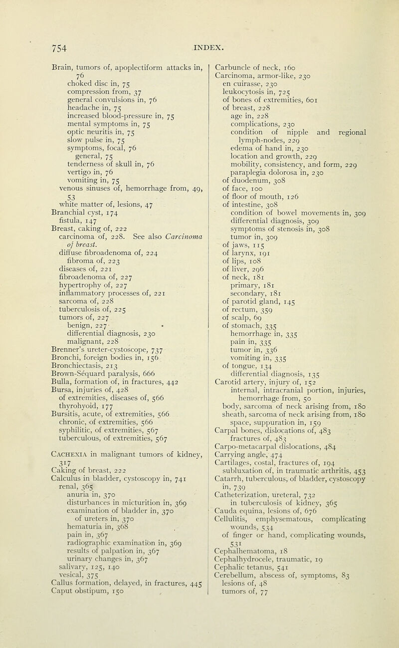 Brain, tumors of, apoplectiform attacks in, 76 choked disc in, 75 compression from, 37 general convulsions in, 76 headache in, 75 increased blood-pressure in, 75 mental symptoms in, 75 optic neuritis in, 75 slow pulse in, 75 symptoms, focal, 76 general, 75 tenderness of skull in, 76 vertigo in, 76 vomiting in, 75 venous sinuses of, hemorrhage from, 49, 5.3 vs^hite matter of, lesions, 47 Branchial cyst, 174 fistula, 147 Breast, caking of, 222 carcinoma of, 228. See also Carcinoma of breast. diffuse fibroadenoma of, 224 fibroma of, 223 diseases of, 221 fibroadenoma of, 227 hypertrophy of, 227 inflammatory processes of, 221 sarcoma of, 228 tuberculosis of, 225 tumors of, 227 benign, 227- differential diagnosis, 230 malignant, 228 Brenner's ureter-cystoscope, 737 Bronchi, foreign bodies in, 156 Bronchiectasis, 213 Brown-Sequard paralysis, 666 Bulla, formation of, in fractures, 442 Bursa, injuries of, 428 of extremities, diseases of, 566 thyrohyoid, 177 Bursitis, acute, of extremities, 566 chronic, of extremities, 566 syphilitic, of extremities, 567 tuberculous, of extremities, 567 Cachexia in malignant tumors of kidney, 317 Caking of breast, 222 Calculus in bladder, cystoscopy in, 741 renal, 365 anuria in, 370 disturbances in micturition in, 369 examination of bladder in, 370 of ureters in, 370 hematuria in, 368 pain in, 367 radiographic examination in, 369 results of palpation in, 367 urinary changes in, 367 salivary, 125, 140 vesical, 375 Callus formation, delayed, in fractures, 445 Carbuncle of neck, 160 Carcinoma, armor-like, 230 en cuirasse, 230 leukocytosis in, 725 of bones of extremities, 601 of breast, 228 age in, 228 complications, 230 condition of nipple and regional lymph-nodes, 229 edema of hand in, 230 location and growth, 229 mobility, consistency, and form, 229 paraplegia dolorosa in, 230 of duodenum, 308 of face, 100 of floor of mouth, 126 of intestine, 308 condition of bowel movements in, 309 differential diagnosis, 309 symptoms of stenosis in, 308 tumor in, 309 of jaws, 115 of larynx, 191 of lips, 108 of liver, 296 of neck, 181 primary, 181 secondary, 181 of parotid gland, 145 of rectum, 359 of scalp, 69 of stomach, 335 hemorrhage in, 335 pain in, 335 tumor in, 336 vomiting in, 335 of tongue, 134 differential diagnosis, 135 Carotid artery, injury of, 152 internal, intracranial portion, injuries, hemorrhage from, 50 body, sarcoma of neck arising from, 180 sheath, sarcoma of neck arising from, 180 space, suppuration in, 159 Carpal bones, dislocations of, 483 fractures of, 483 Carpo-metacarpal dislocations, 484 Carrying angle, 474 Cartilages, costal, fractures of, 194 subluxation of, in traumatic arthritis, 453 Catarrh, tuberculous, of bladder, cystoscopy in> 739 Catheterization, ureteral, 732 in tuberculosis of kidney, 365 Cauda equina, lesions of, 676 Cellulitis, emphysematous, complicating wounds, 534 of finger or hand, complicating wounds, 531 Cephalhematoma, 18 Cephalhydrocele, traumatic, 19 Cephalic tetanus, 541 Cerebellum, abscess of, symptoms, 83 lesions of, 48