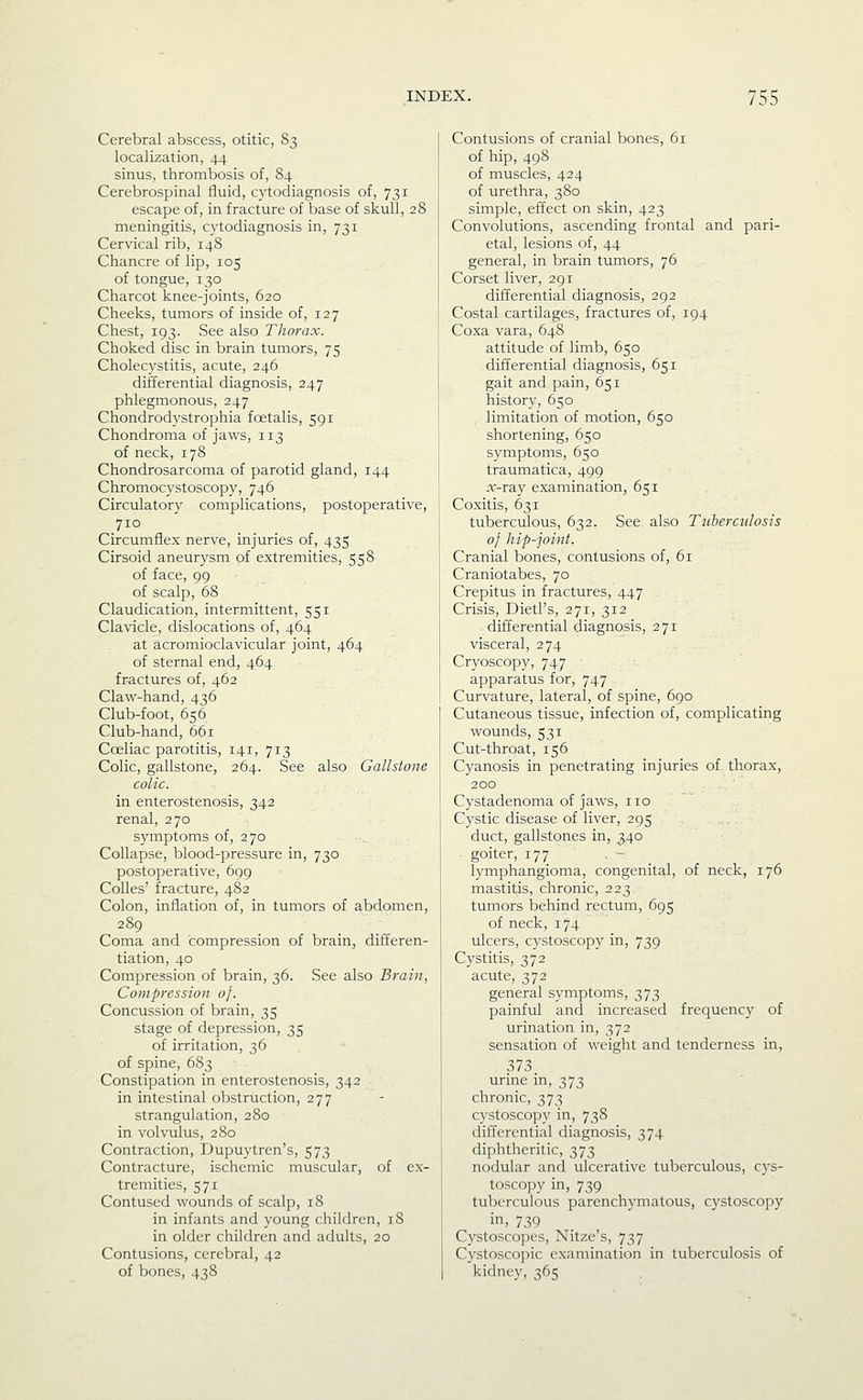 Cerebral abscess, otitic, 83 localization, 44 sinus, thrombosis of, 84 Cerebrospinal fluid, cytodiagnosis of, 731 escape of, in fracture of base of skull, 28 meningitis, cytodiagnosis in, 731 Cervical rib, 148 Chancre of lip, 105 of tongue, 130 Charcot knee-joints, 620 Cheeks, tumors of inside of, 127 Chest, 193. See also Thorax. Choked disc in brain tumors, 75 Cholecystitis, acute, 246 differential diagnosis, 247 phlegmonous, 247 Chondrodystrophia foetalis, 591 Chondroma of jaws, 113 of neck, 178 Chondrosarcoma of parotid gland, 144 Chromocystoscopy, 746 Circulatory complications, postoperative, 710 Circumflex nerve, injuries of, 435 Cirsoid aneurysm of extremities, 558 of face, 99 of scalp, 68 Claudication, intermittent, 551 Clavicle, dislocations of, 464 at acromioclavicular joint, 464 of sternal end, 464 fractures of, 462 Claw-hand, 436 Club-foot, 656 Club-hand, 661 Coeliac parotitis, 141, 713 Colic, gallstone, 264. See also Gallstone colic. in enterostenosis, 342 renal, 270 symptoms of, 270 Collapse, blood-pressure in, 730 postoperative, 699 CoUes' fracture, 482 Colon, inflation of, in tumors of abdomen, 289 Coma and compression of brain, differen- tiation, 40 Compression of brain, 36. See also Brain, Compression of. Concussion of brain, 35 stage of depression, 35 of irritation, 36 of spine, 683 Constipation in enterostenosis, 342 in intestinal obstruction, 277 strangulation, 280 in volvulus, 280 Contraction, Dupuytren's, 573 Contracture, ischemic muscular, of ex- tremities, 571 Contused wounds of scalp, 18 in infants and young children, 18 in older children and adults, 20 Contusions, cerebral, 42 of bones, 438 Contusions of cranial bones, 61 of hip, 498 of muscles, 424 of urethra, 380 simple, effect on skin, 423 Convolutions, ascending frontal and pari- etal, lesions of, 44 general, in brain tumors, 76 Corset liver, 291 differential diagnosis, 292 Costal cartilages, fractures of, 194 Coxa vara, 648 attitude of limb, 650 differential diagnosis, 651 gait and pain, 651 history, 650 limitation of motion, 650 shortening, 650 symptoms, 650 traumatica, 499 jc-ray examination, 651 Coxitis, 631 tuberculous, 632. See also Tuberculosis of hip-joint. Cranial bones, contusions of, 61 Craniotabes, 70 Crepitus in fractures, 447 Crisis, Dietl's, 271, 312 differential diagnosis, 271 visceral, 274 Cryoscopy, 747 apparatus for, 747 Curvature, lateral, of spine, 690 Cutaneous tissue, infection of, complicating wounds, 531 Cut-throat, 156 Cyanosis in penetrating injuries of thorax, 200 Cystadenoma of jaws, no Cystic disease of liver, 295 duct, gallstones in, 340 . goiter, 177 lymphangioma, congenital, of neck, 176 mastitis, chronic, 223 tumors behind rectum, 695 of neck, 174 ulcers, cystoscopy in, 739 Cystitis, 372 acute, 372 general symptoms, 373 painful and increased frequency of urination in, 372 sensation of weight and tenderness in, 373. urine in, 373 chronic, 373 cystoscopy in, 738 differential diagnosis, 374 diphtheritic, 373 nodular and ulcerative tuberculous, cys- toscopy in, 739 tuberculous parenchymatous, cystoscopy in, 739 Cystoscopes, Nitze's, 737 Cystoscopic examination in tuberculosis of kidney, 365