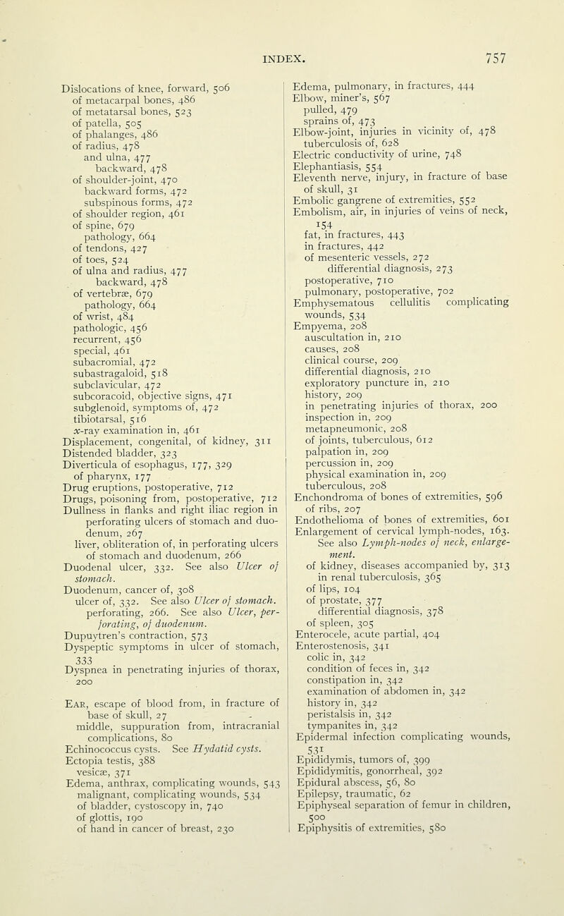 Dislocations of knee, forward, 506 of metacarpal bones, 486 of metatarsal bones, 523 of patella, 505 of phalanges, 486 of radius, 478 and ulna, 477 backward, 478 of shoulder-joint, 470 backward forms, 472 subspinous forms, 472 of shoulder region, 461 of spine, 679 pathology, 664 of tendons, 427 of toes, 524 of ulna and radius, 477 backward, 478 of vertebrae, 679 pathology, 664 of wrist, 484 pathologic, 456 recurrent, 456 special, 461 subacromial, 472 subastragaloid, 518 subclavicular, 472 subcoracoid, objective signs, 471 subglenoid, symptoms of, 472 tibiotarsal, 516 ^-ray examination in, 461 Displacement, congenital, of kidney, 311 Distended bladder, 323 Diverticula of esophagus, 177, 329 of pharynx, 177 Drug eruptions, postoperative, 712 Drugs, poisoning from, postoperative, 712 Dullness in flanks and right iliac region in perforating ulcers of stomach and duo- denum, 267 liver, obliteration of, in perforating ulcers of stomach and duodenum, 266 Duodenal ulcer, 332. See also Ulcer of stomach. Duodenum, cancer of, 308 ulcer of, 332. See also Ulcer of stomach. perforating, 266. See also Ulcer, per- forating, of duodenum. Dupuytren's contraction, 573 Dyspeptic symptoms in ulcer of stomach, 333 Dyspnea in penetrating injuries of thorax, 200 Ear, escape of blood from, in fracture of base of skull, 27 middle, suppuration from, intracranial complications, 80 Echinococcus cysts. See Hydatid cysts. Ectopia testis, 388 vesicae, 371 Edema, anthrax, complicating wounds, 543 malignant, complicating wounds, 534 of bladder, cystoscopy in, 740 of glottis, 190 of hand in cancer of breast, 230 Edema, pulmonary, in fractures, 444 Elbow, miner's, 567 pulled, 479 sprains of, 473 Elbow-joint, injuries in vicinity of, 478 tuberculosis of, 628 Electric conductivity of urine, 748 Elephantiasis, 554 Eleventh nerve, injury, in fracture of base of skull, 31 Embolic gangrene of extremities, 552 Embolism, air, in injuries of veins of neck, fat, in fractures, 443 in fractures, 442 of mesenteric vessels, 272 differential diagnosis, 273 postoperative, 710 pulmonary, postoperative, 702 Emphysematous cellulitis complicating wounds, 534 Empyema, 208 auscultation in, 210 causes, 208 clinical course, 209 differential diagnosis, 210 exploratory puncture in, 210 history, 209 in penetrating injuries of thorax, 200 inspection in, 209 metapneumonic, 208 of joints, tuberculous, 612 palpation in, 209 percussion in, 209 physical examination in, 209 tuberculous, 208 Enchondroma of bones of extremities, 596 of ribs, 207 Endothelioma of bones of extremities, 601 Enlargement of cervical lymph-nodes, 163. See also Lymph-nodes of neck, enlarge- ment. of kidney, diseases accompanied by, 313 in renal tuberculosis, 365 of lips, 104 of prostate, 377 differential diagnosis, 378 of spleen, 305 Enterocele, acute partial, 404 Enterostenosis, 341 colic in, 342 condition of feces in, 342 constipation in, 342 examination of abdomen in, 342 history in, 342 peristalsis in, 342 tympanites in, 342 Epidermal infection complicating wounds, 531 Epididymis, tumors of, 399 Epididymitis, gonorrheal, 392 Epidural abscess, 56, 80 Epilepsy, traumatic, 62 Epiphyseal separation of femur in children, 500 Epiphysitis of extremities, 580