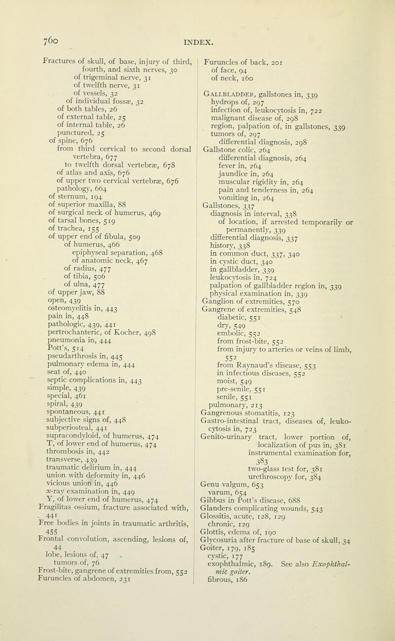 6o Fractures of skull, of base, injury of third, fourth, and sixth nerves, 30 of trigeminal nerve, 31 of twelfth nerve, 31 of vessels, 32 of individual fossae, 32 of both tables, 26 of external table, 25 of internal table, 26 punctured, 25 of spine, 676 from third cervical to second dorsal vertebra, 677 to twelfth dorsal vertebrae, 678 of atlas and axis, 676 of upper two cervical vertebrae, 676 pathology, 664 of sternum, 194 of superior maxilla, 88 of surgical neck of humerus, 469 of tarsal bones, 519 of trachea, 155 of upper end of fibula, 509 of humerus, 466 epiphyseal separation, 468 of anatomic neck, 467 of radius, 477 of tibia, 506 of ulna, 477 of upper jaw, 88 open, 439 _ osteomyelitis in, 443 pain in, 448 pathologic, 439, 441 pertrochanteric, of Kocher, 498 pneumonia in, 444 Pott's, 514 pseudarthrosis in, 445 pulmonary edema in, 444 seat of, 440 septic complications in, 443 simple, 439 special, 461 spiral, 439 spontaneous, 441 subjective signs of, 448 subperiosteal, 441 supracondyloid, of humerus, 474 T, of lower end of humerus, 474 thrombosis in, 442 transverse, 439 traumatic delirium in, 444 union with deformity in, 446 vicious union in, 446 a:-ray examination in, 449 Y, of lower end of humerus, 474 Fragilitas ossium, fracture associated with, - 441 Free bodies in joints in traumatic arthritis, 455 Frontal convolution, ascending, lesions of, 44 lobe, lesions of, 47 tumors of, 76 Frost-bite, gangrene of extremities from, 552 Furuncles of abdomen, 231 Furuncles of back, 201 of face, 94 of neck, 160 Gallbladder, gallstones in, 339 hydrops of, 297 infection of, leukocytosis in, 722 malignant disease of, 298 region, palpation of, in gallstones, 339 ttunors of, 297 differential diagnosis, 298 Gallstone colic, 264 differential diagnosis, 264 fever in, 264 jaundice in, 264 muscular rigidity in, 264 pain and tenderness in, 264 vomiting in, 264 Gallstones, 337 diagnosis in interval, 338 of location, if arrested temporarily or permanently, 339 differential diagnosis, 337 history, 338 in common duct, 337, 340 in cystic duct, 340 in gallbladder, 339 leukocytosis in, 724 palpation of gallbladder region in, 339 physical examination in, 339 Ganglion of extremities, 570 Gangrene of extremities, 548 diabetic, 551 dry, 549 embolic, 552 from frost-bite, 552 from injury to arteries or veins of limb, 552 from Raynaud's disease, 553 in infectious diseases, 552 moist, 549 pre-senile, 551 senile, 551 pulmonary, 213 Gangrenous stomatitis, 123 Gastro-intestinal tract, diseases of, leuko- cytosis in, 723 Genito-urinary tract, lower portion of, localization of pus in, 381 instrumental examination for, 383 two-glass test for, 381 urethroscop}- for, 384 Genu valgum, 653 varum, 654 Gibbus in Pott's disease, 688 Glanders complicating wounds, 543 Glossitis, acute, 128, 129 chronic, 129 Glottis, edema of, 190 Glycosuria after fracture of base of skull, 34 Goiter, 179, 185 cystic, 177 exophthalmic, 189. See also Exophthal- mic goiter. fibrous, 186