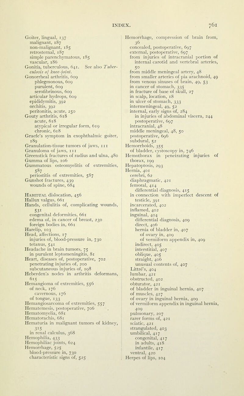 Goiter, lingual, 137 malignant, 187 non-malignant, 185 retrosternal, 187 simple parenchymatous, 185 vascular, 186 Gonitis, tuberculous, 641. See also Tuber- culosis of knee-joint. Gonorrheal arthritis, 609 phlegmonous, 609 purulent, 609 serofibrinous, 609 articular hydrops, 609 epididymitis, 392 orchitis, 392 peritonitis, acute, 250 Gouty arthritis, 618 acute, 618 atypical or irregular form, 619 chronic, 618 Graefe's symptom in exophthalmic goiter, 189 Granulation-tissue tumors of jaws, iii Granuloma of jaws, in Greenstick fractures of radius and ulna, 480 Gumma of lips, 106 Gummatous osteomyelitis of extremities, 587 periostitis of extremities, 587 Gunshot fractures, 439 wounds of spine, 684 Habitual dislocation, 456 Hallux valgus, 661 Hands, cellulitis of, complicating wounds, congenital deformities, 661 edema of, in cancer of breast, 230 foreign bodies in, 661 Harelip, 103 Head, affections, 17 injuries of, blood-pressure in, 730 tetanus, 541 Headache in brain tumors, 75 in purulent leptomeningitis, 81 Heart, diseases of, postoperative, 702 penetrating injuries of, 200 subcutaneous injuries of, 198 Heberden'-S nodes in arthritis deformans, Hemangioma of extremities, 556 of neck, 176 cavernous, 176 of tongue, 133 Hemangiosarcoma of extremities, 557 Hematcmesis, postoperative, 706 Hematomyelia, 681 Hematorachis, 681 Hematuria in malignant tumors of kidney, 315 in renal calculus, 368 Hemophilia, 433 Hemophiliac joints, 624 Hemorrhage, 525 blood-pressure in, 730 characteristic signs of, 525 Hemorrhage, compression of brain from, 36 concealed, postoperative, 697 external, postoperative, 697 from injuries of intracranial portion of internal carotid and vertebral arteries, from middle meningeal artery, 48 from smaller arteries of pia arachnoid, 49 from venous sinuses of brain, 49, 53 in cancer of stomach, 335 in fracture of base of skull, 27 in scalp, location, 18 in ulcer of stomach, 333 intermeningeal, 49, 52 internal, early signs of, 284 in injuries of abdominal viscera, 244 postoperative, 697 intracranial, 48 middle meningeal, 48, 50 postoperative, 696 subdural, 52 Hemorrhoids, 355 of bladder, cystoscopy in, 746 Hemothorax in penetrating injuries of thorax, 199 Hepatoptosis, 293 Hernia, 401 cerebri, 62 diaphragmatic, 421 femoral, 414 differential diagnosis, 415 in connection with imperfect descent of testicle, 391 incarcerated, 402 inflamed, 402 inguinal, 404 differential diagnosis, 409 direct, 406 hernia of bladder in, 407 of ovary in, 409 of vermiform appendix in, 409 indirect, 405 interstitial, 407 oblique, 405 straight, 406 unusual contents of, 407 Littre's, 404 lumbar, 421 obstructed, 402 obturator, 421 of bladder in inguinal hernia, 407 of muscles, 427 of ovary in inguinal hernia, 409 of vermiform appendix in inguinal hernia, 409 pulmonary, 207 rarer forms of, 421 sciatic, 421 strangulated, 403 umbilical, 417 congenital, 417 in adults, 418 infantile, 417 ventral, 420 Herpes of lips, 104