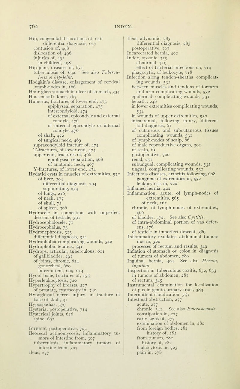 Hip, congenital dislocations of, 646 differential diagnosis, 647 contusion of, 498 dislocation of, 496 injuries of, 492 in children, 498 Hip-joint, diseases of, 631 tuberculosis of, 632. See also Tuhercu- losis 0} hip-joint. Hodgkin's disease, enlargement of cervical lymph-nodes in, 166 Hour-glass stomach in ulcer of stomach, 334 Housemaid's knee, 567 Humerus, fractures of lower end, 473 epiphyseal separation, 475 intercondyloid, 474 of external epicondyle and external condyle, 476 of internal epicondyle or internal condyle, 476 of shaft, 472 of surgical neck, 469 supracondj'loid fracture of, 474 T-fractures, of lower end, 474 upper end, fractures of, 466 epiphyseal separation, 468 of anatomic neck, 467 Y-fractures, of lower end, 474 Hydatid cysts in muscles of extremities, 572 of liver, 294 differential diagnosis, 294 suppurating, 254 of lungs, 216. of neck, 177 of skull, 72 of spleen, 306 Hydrocele in connection with imperfect descent of testicle, 391 Hydrocephalocele, 71 Hydrocephalus, 73 Hydronephrosis, 313 differential diagnosis, 314 Hydrophobia complicating wounds, 542 Hydrophobic tetanus, 541 Hydrops, articular, tuberculous, 611 of gallbladder, 297 of joints, chronic, 614 gonorrheal, 609 intermittent, 605, 614 Hyoid bone, fractures of, 155 Hyperleukocytosis, 720 Hypertrophy of breasts, 227 of prostate, cystoscopy in, 740 Hypoglossal ner^'e, injur}', in fracture of base of skull, 31 Hypospadias, 379 Hysteria, postoperative, 714 Hysterical joints, 626 spine, 692 Icterus, postoperative, 703 Ileocecal actinomycosis, inflammatory tu- mors of intestine from, 307 tuberculosis, inflammatory tumors of intestine from, 307 Ileus, 277 Ileus, adynamic, 283 differential diagnosis, 283 postoperative, 707 Incarcerated hernia, 402 Index, opsonic, 719 abnormal, 719 effect of bacterial infections on, 719 phagocytic, of leukocyte, 718 Infection along tendon-sheaths complicat- ing wounds, 532 between muscles and tendons of forearm and arm complicating wounds, 532 epidermal, complicating wounds, 531 hepatic, 248 in lower extremities complicating wounds, .534 in wounds of upper extremities, 530 intracranial, follov^-ing injury, differen- tial diagnosis, 61 of cutaneous and subcutaneous tissues complicating wounds, 531 of lymph-nodes of scalp, 66 of male reproductive organs, 391 of scalp, 65 postoperative, 700 renal, 251 subungual, complicating wounds, 532 ungual, complicating wounds, 532 Infectious diseases, arthritis following, 608 gangrene of extremities in, 552 leukocytosis in, 720 Inflamed hernia, 402 Inflammation, acute, of lymph-nodes of extremities, 565 of neck, 162 chronic, of Ivmph-nodes of extremities, 566 of bladder, 372. See also Cystitis. of intra-abdominal portion of vas defer- ens, 276 of testicle in imperfect descent, 389 Inflammatory exudates, abdominal tumors due to, 320 processes of rectum and results, 349 Inflation of stomach or colon in diagnosis of tumors of abdomen, 289 Inguinal hernia, 404. See also Hernia, inguinal. Inspection in tuberculous coxitis, 632, 633 in tumors of abdomen, 287 of rectum, 345 Instrumental examination for localization of pus in genito-urinary tract, 383 Intermittent claudication, 551 Intestinal obstruction, 277 acute, 277 chronic, 341. See also Enterostcnosis. constipation in, 277 early signs of, 277 examination of abdomen in, 280 from foreign bodies, 282 history of, 282 from tumors, 282 history of, 282 leukocytosis in, 723 pain in, 278