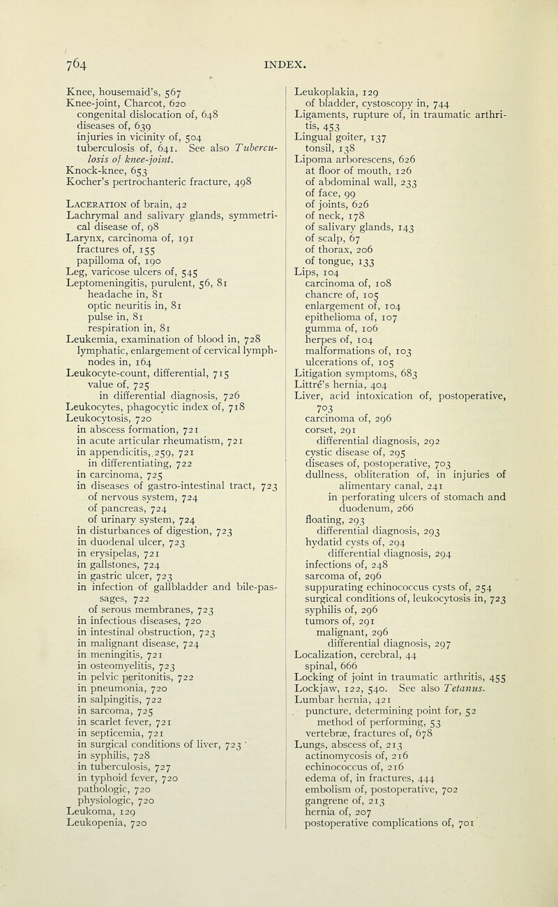 Knee, housemaid's, 567 Knee-joint, Charcot, 620 congenital dislocation of, 648 diseases of, 639 injuries in vicinity of, 504 tuberculosis of, 641. See also Tubercu- losis of knee-joint. Knock-knee, 653 Kocher's pertrochanteric fracture, 498 Laceration of brain, 42 Lachrymal and salivary glands, symmetri- cal disease of, 98 Larynx, carcinoma of, 191 fractures of, 155 papilloma of, 190 Leg, varicose ulcers of, 545 Leptomeningitis, purulent, 56, 81 headache in, 81 optic neuritis in, 81 pulse in, 81 respiration in, 81 Leukemia, examination of blood in, 728 lymphatic, enlargement of cervical lymph- nodes in, 164 Leukocyte-count, differential, 715 value of, 725 in differential diagnosis, 726 Leukocytes, phagocytic index of, 718 Leukocytosis, 720 in abscess formation, 721 in acute articular rheumatism, 721 in appendicitis,.259, 721 in differentiating, 722 in carcinoma, 725 in diseases of gastro-intestinal tract, 723 of nervous system, 724 of pancreas, 724 of urinary system, 724 in disturbances of digestion, 723 in duodenal ulcer, 723 in erysipelas, 721 in gallstones, 724 in gastric ulcer, 723 in infection of gallbladder and bile-pas- sages, 722 of serous membranes, 723 in infectious diseases, 720 in intestinal obstruction, 723 in malignant disease, 724 in meningitis, 721 in osteomyelitis, 723 in pelvic peritonitis, 722 in pneumonia, 720 in salpingitis, 722 in sarcoma, 725 in scarlet fever, 721 in septicemia, 721 in surgical conditions of liver, 723 ' in syphilis, 728 in tuberculosis, 727 in typhoid fever, 720 pathologic, 720 physiologic, 720 Leukoma, 129 Leukopenia, 720 Leukoplakia, 129 of bladder, cystoscopy in, 744 Ligaments, rupture of, in traumatic arthri- tis, 453 Lingual goiter, 137 tonsil, 138 Lipoma arborescens, 626 at floor of mouth, 126 of abdominal wall, 233 of face, 99 of joints, 626 of neck, 178 of salivary glands, 143 of scalp, 67 of thorax, 206 of tongue, 133 Lips, 104 carcinoma of, 108 chancre of, 105 enlargement of, 104 epithelioma of, 107 gumma of, 106 herpes of, 104 malformations of, 103 ulcerations of, 105 Litigation symptoms, 683 Littre's hernia, 404 Liver, acid intoxication of, postoperative, 703 carcinoma of, 296 corset, 291 differential diagnosis, 292 cystic disease of, 295 diseases of, postoperative, 703 dullness, obliteration of, in injuries of alimentary canal, 241 in perforating ulcers of stomach and duodenum, 266 floating, 293 differential diagnosis, 293 hydatid cysts of, 294 differential diagnosis, 294 infections of, 248 sarcoma of, 296 suppurating echinococcus cysts of, 254 surgical conditions of, leukocytosis in, 723 syphilis of, 296 tumors of, 291 malignant, 296 differential diagnosis, 297 Localization, cerebral, 44 spinal, 666 Locking of joint in traumatic arthritis, 455 Lockjaw, 122, 540. See also Tetanus. Lumbar hernia, 421 puncture, determining point for, 52 method of performing, 53 vertebrae, fractures of, 678 Lungs, abscess of, 213 actinomycosis of, 216 echinococcus of, 216 edema of, in fractures, 444 embolism of, postoperative, 702 gangrene of, 213 hernia of, 207 postoperative complications of, 701