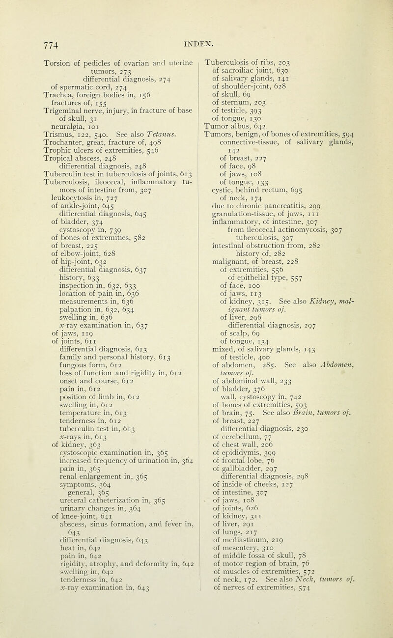 Torsion of pedicles of ovarian and uterine tumors, 273 differential diagnosis, 274 of spermatic cord, 274 Trachea, foreign bodies in, 156 fractures of, 155 Trigeminal nerve, injur)', in fracture of base of skull, 31 neuralgia, loi Trismus, 122, 540. See also Tetanus. Trochanter, great, fracture of, 498 Trophic ulcers of extremities, 546 Tropical abscess, 248 differential diagnosis, 248 Tuberculin test in tuberculosis of joints, 613 Tuberculosis, ileocecal, inflammatory tu- mors of intestine from, 307 leukocytosis in, 727 of ankle-joint, 645 differential diagnosis, 645 of bladder, 374 cystoscopy in, 739 of bones of extremities, 582 of breast, 225 of elbow-joint, 628 of hip-joint, 632 differential diagnosis, 637 history, 633 inspection in, 632, 633 location of pain in, 636 measurements in, 636 palpation in, 632, 634 swelling in, 636 x-ray examination in, 637 of jaws, 119 of joints, 611 differential diagnosis, 613 family and personal history, 613 fungous form, 612 loss of function and rigidity in, 612 onset and course, 612 pain in, 612 position of limb in, 612 swelling in, 612 temperature in, 613 tenderness in, 612 tuberculin test in, 613 ;v-rays in, 613 of kidney, 363 cystoscopic examination in, 365 increased frequency of urination in, 364 pain in, 365 renal enlargement in, 365 symptoms, 364 general, 365 _ _ ureteral catheterization in, 365 urinary changes in, 364 of knee-joint, 641 abscess, sinus formation, and fever in, 643 differential diagnosis, 643 heat in, 642 pain in, 642 rigidity, atrophy, and deformity in, 642 swelling in, 642 tenderness in, 642 x-ray examination in, 643 Tuberculosis of ribs, 203 of sacroiliac joint, 630 of salivary glands, 141 of shoulder-joint, 628 of skull, 69 of sternum, 203 of testicle, 393 of tongue, 130 Tumor albus, 642 Tumors, benign, of bones of extremities, 594 connective-tissue, of salivary glands, 142 of breast, 227 of face, 98 of jaws, 108 of tongue, 133 cystic, behind rectum, 695 of neck, 174 due to chronic pancreatitis, 299 granulation-tissue, of jaws, 111 inflammatory, of intestine, 307 from ileocecal actinomycosis, 307 tuberculosis, 307 intestinal obstruction from, 282 history of, 282 malignant, of breast, 228 of extremities, 556 of epithelial type, 557 of face, 100 of jaws, 113 of kidney, 315. See also Kidney, mal- ignant tumors of. of liver, 296 differential diagnosis, of scalp, 69 of tongue, 134 mixed, of salivary glands, of testicle, 400 of abdomen, 285. See also Abdomen, tumors oj. of abdominal wall, 233 of bladder, 376 wall, cystoscopy in, 742 of bones of extremities, 593 of brain, 75. See also Brain, tumors of. of breast, 227 differential diagnosis, 230 of cerebellum, 77 of chest wall, 206 of epididymis, 399 of frontal lobe, 76 of gallbladder, 297 difl'erential diagnosis, 298 of inside of cheeks, 127 of intestine, 307 ■ of jaws, 108 of joints, 626 of kidney, 311 of liver, 291 of lungs, 217 of mediastinum, 219 of mesentery, 310 of middle fossa of skull, 78 of motor region of brain, 76 of muscles of extremities, 572 of neck, 172. See also A'ec/c, tumors of. of nerves of extremities, 574 297 143