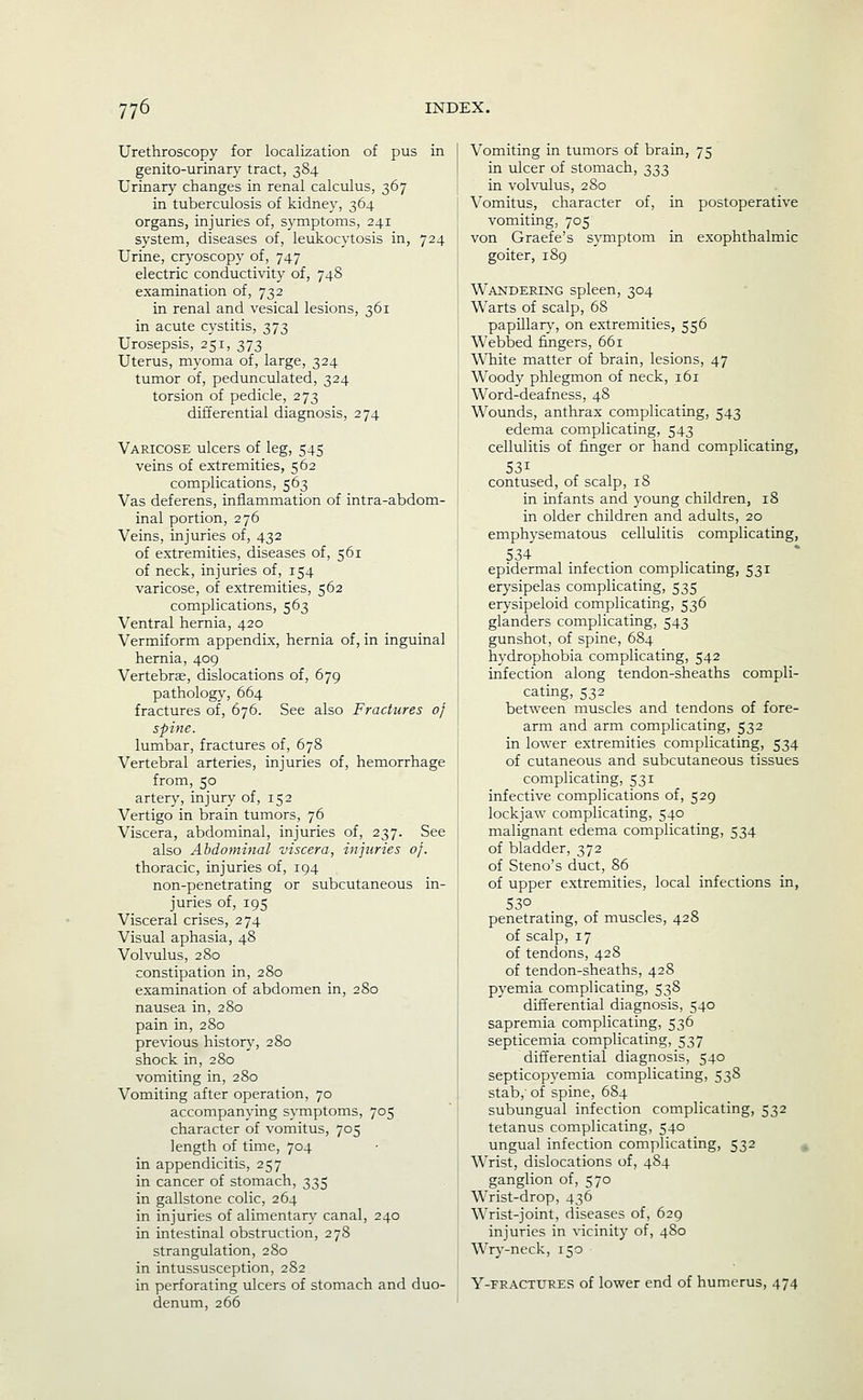 Urethroscopy for localization of pus in genito-urinary tract, 384 Urinary changes in renal calculus, 367 in tuberculosis of kidney, 364 organs, injuries of, symptoms, 241 system, diseases of, leukocytosis in, 724 Urine, crj^oscopy of, 747 electric conductivity of, 748 examination of, 732 in renal and vesical lesions, 361 in acute cystitis, 373 Urosepsis, 251, 373 Uterus, myoma of, large, 324 tumor of, pedunculated, 324 torsion of pedicle, 273 differential diagnosis, 274 Varicose ulcers of leg, 545 veins of extremities, 562 complications, 563 Vas deferens, inflammation of intra-abdom- inal portion, 276 Veins, injuries of, 432 of extremities, diseases of, 561 of neck, injuries of, 154 varicose, of extremities, 562 complications, 563 Ventral hernia, 420 Vermiform appendix, hernia of, in inguinal hernia, 409 Vertebrffi, dislocations of, 679 pathology, 664 fractures of, 676. See also Fractures of spine. lumbar, fractures of, 678 Vertebral arteries, injuries of, hemorrhage from, 50 artery, injury of, 152 Vertigo in brain tumors, 76 Viscera, abdominal, injuries of, 237. See also Abdominal viscera, injuries of. thoracic, injuries of, 194 non-penetrating or subcutaneous in- juries of, 195 Visceral crises, 274 Visual aphasia, 48 Volvulus, 280 constipation in, 280 examination of abdomen in, 280 nausea in, 280 pain in, 280 previous histor}% 280 shock in, 280 vomiting in, 280 Vomiting after operation, 70 accompanying symptoms, 705 character of vomitus, 705 length of time, 704 in appendicitis, 257 in cancer of stomach, 335 in gallstone colic, 264 in injuries of alimentary canal, 240 in intestinal obstruction, 278 strangulation, 280 in intussusception, 282 in perforating ulcers of stomach and duo- denum, 266 Vomiting in tumors of brain, 75 in ulcer of stomach, 333 in volvulus, 280 Vomitus, character of, in postoperative vomiting, 705 von Graefe's symptom in exophthalmic goiter, 189 Wandering spleen, 304 Warts of scalp, 68 papillar}', on extremities, 556 Webbed fingers, 661 White matter of brain, lesions, 47 Woody phlegmon of neck, 161 Word-deafness, 48 Wounds, anthrax complicating, 543 edema complicating, 543 cellulitis of finger or hand complicating, 531 contused, of scalp, 18 in infants and 3'oung children, 18 in older children and adults, 20 emphysematous cellulitis complicating, 534 epidermal infection complicating, 531 erj'sipelas complicating, 535 erysipeloid complicating, 536 glanders complicating, 543 gunshot, of spine, 684 hydrophobia complicating, 542 infection along tendon-sheaths compli- cating, 532 between muscles and tendons of fore- arm and arm complicating, 532 in lower extremities complicating, 534 of cutaneous and subcutaneous tissues complicating, 531 infective complications of, 529 lockjaw complicating, 540 malignant edema complicating, 534 of bladder, 372 of Steno's duct, 86 of upper extremities, local infections in, 530 penetrating, of muscles, 428 of scalp, 17 of tendons, 428 of tendon-sheaths, 428 pyemia complicating, 538 differential diagnosis, 540 sapremia complicating, 536 septicemia complicating, 537 differential diagnosis, 540 septicopyemia complicating, 538 stab,' of spine, 6S4 subungual infection complicating, 532 tetanus complicating, 540 ungual infection complicating, 532 ^ Wrist, dislocations of, 484 ganglion of, 570 Wrist-drop, 436 Wrist-joint, diseases of, 629 injuries in vicinity of, 480 Wry-neck, 150 Y-FRACTURES of lower end of humerus, 474