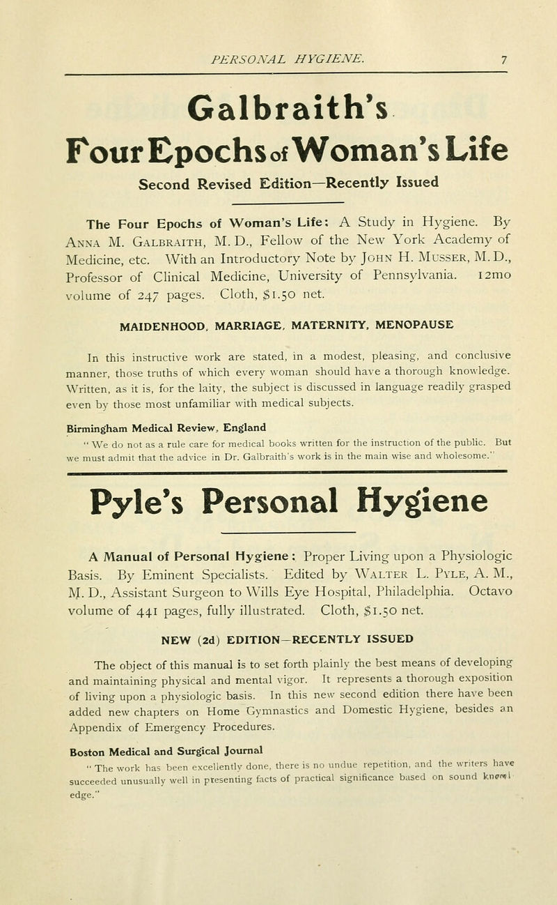 PERSONAL HYGIENE. Galbraith*s Four Epochs of Woman's Life Second Revised Edition—Recently Issued The Four Epochs of Woman's Life: A Study in Hygiene. By Anna M. Galbraith, M. D., Fellow of the New York Academy of Medicine, etc. With an Introductory Note by John H. Musser, M. D., Professor of Clinical Medicine, University of Pennsylvania. i2mo volume of 247 pages. Cloth, $1.50 net. MAIDENHOOD. MARRIAGE, MATERNITY. MENOPAUSE In this instructive work are stated, in a modest, pleasing, and conclusive manner, those truths of which every woman should have a thorough knowledge. Written, as it is, for the laity, the subject is discussed in language readily grasped even by those most unfamihar with medical subjects. Binning>ham Medical Review, England  We do not as a rule care for medical books written for the instruction of the public. But we must admit that the advice in Dr. Galbraith's work is in the main wise and wholesome. Pyle*s Personal Hygiene A Manual of Personal Hygiene : Proper Living upon a Physiologic Basis. By Eminent Specialists. Edited by Walter L. Pyle, A. M., M. D., Assistant Surgeon to Wills Eye Hospital, Philadelphia. Octavo volume of 441 pages, fully illustrated. Cloth, ;$i.50 net. NEW (2d) EDITION-RECENTLY ISSUED The object of this manual is to set forth plainly the best means of developing and maintaining physical and mental vigor. It represents a thorough exposition of living upon a physiologic basis. In this new second edition there have been added new chapters on Home Gymnastics and Domestic Hygiene, besides an Appendi-x; of Emergency Procedures. Boston Medical and Surgical Journal ■• The work has been excellently done, there is no undue repetition, and the writers have succeeded unusually well in presenting facts of practical significance based on sound knpnti edge.