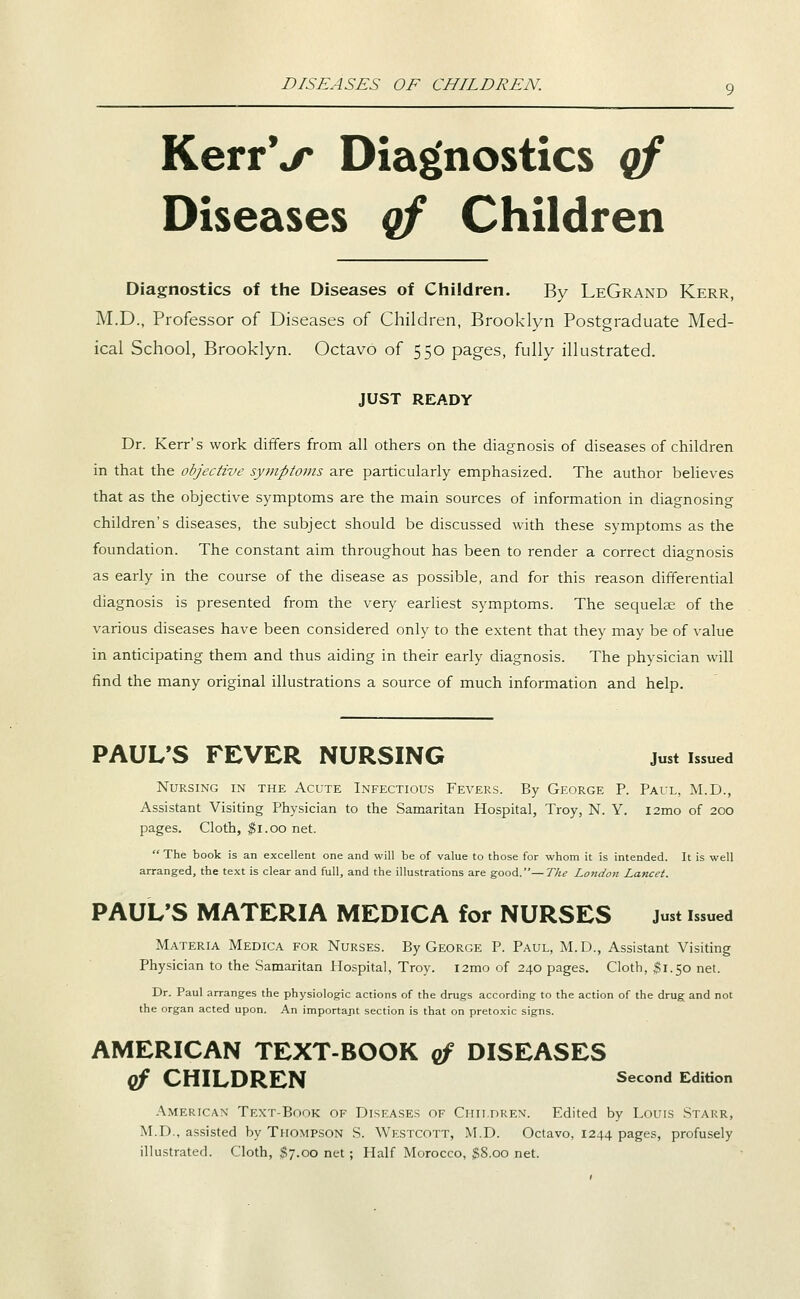 DISEASES OF CHILDREN. KerrV Diagnostics qf Diseases qf Children Diagnostics of the Diseases of Children. By LeGrand Kerr, M.D., Professor of Diseases of Children, Brooklyn Postgraduate Med- ical School, Brooklyn. Octavo of 550 pages, fully illustrated. JUST READY Dr. Kerr's work differs from all others on the diagnosis of diseases of children in that the objective syjnptotns are particularly emphasized. The author believes that as the objective symptoms are the main sources of information in diagnosing children's diseases, the subject should be discussed with these symptoms as the foundation. The constant aim throughout has been to render a correct diagnosis as early in the course of the disease as possible, and for this reason differential diagnosis is presented from the very earliest symptoms. The sequelae of the various diseases have been considered only to the extent that they may be of value in anticipating them and thus aiding in their early diagnosis. The physician will find the many original illustrations a source of much information and help. PAUL'S FEVER NURSING just issued Nursing in the Acute Infectious Fevers. By George P. Paul, M.D., Assistant Visiting Physician to the Samaritan Hospital, Troy, N. Y. i2mo of 200 pages. Cloth, $1.00 net.  The book is an excellent one and will be of value to those for whom it is intended. It is well arranged, the text is clear and full, and the illustrations are good.—The London Lancet. PAUL'S MATERIA MEDICA for NURSES Just issued Materia Medica for Nurses. By George P. Paul, M. D., Assistant Visiting Physician to the Samaritan Hospital, Troy. l2mo of 240 pages. Cloth, $1.50 net. Dr. Paul arranges the physiologic actions of the drugs according to the action of the drug and not the organ acted upon. An important section is that on pretoxic signs. AMERICAN TEXT-BOOK qf DISEASES qf CHILDREN second Edition American Text-Book of Diseases of Ciiii.nREN. Edited by Louis Starr, M.D., assisted by Thompson S. Westcott, M.D. Octavo, 1244 pages, profusely illustrated. Cloth, ^7.00 net; Half Morocco, $8.00 net.