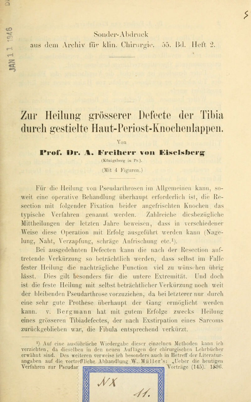 ♦-i Soii(kn'-Al)(lnick aus (lein Archiv für klin. Cliiriiri'io. 55. Bd. Heft 2. Zur Heilung grösserer Defecte der Tibia durch gestielte Haut-Periost-Knoelienlappen. Von Prof. Ilr. il. Freiherr von lillüiel^berg;' (Königsberg in Pi.j. (Mit 4 Figuren.) Für die Heilung von Pseudarthrosen im Allgemeinen kann, so- weit eine operative Behandlung überhaupt erforderlich ist, die Re- section mit folgender Fixation beider angefrischten Knochen das typische Verfahren genannt werden. Zahlreicin' diesbezügliche Mittheilungen der letzten Jahre beweisen, dass in verschiedener Weise diese Operation mit Erfolg ausgeführt werden kann (Nage- lung, Naht, Vei-zapfung, schräge An frischung etc^). Bei ausgedehnten Defecten kann die nach der Resection auf- tretende Verkürzung so beträchtlich werden, dass selbst im Falle fester Heilung die nachträgliche Function viel zu wünschen übrig lässt. Dies gilt besondeis für die untere Extremität. Und doch ist die feste Heilung mit selbst beträchtlicher Verkürzung noch weit der bleibenden Pseudarthrose vorzuziehen, da bei letzterer nur durch eine sehr gute Prothese überhaupt der Gang ermöglicht werden kann. v. Bergmann hat mit gutem Erfolge zwecks Heilung eines grösseren Tibiadefectes, der nach Exstirpation eines Sarcoms zurückgeblieben war, die Fibula entsprechend verkürzt. ') Auf eine nusfühiiiclie Wiedergabe dieser einzelnen Methoden kann ich verziehten, da dieselben in den neuen Auflagen der chirurgischen Lehrbücher erwähnt sind. Des weiteren verweise ich besonders auch in Betreff der Literatur- angaben auf die vortreiTliche Abhandlung W. Müller's: „Lieber die heutigen Verfahren zur Pseudar 1 i MX ^/. Vorträge (145). 1SÖ6.