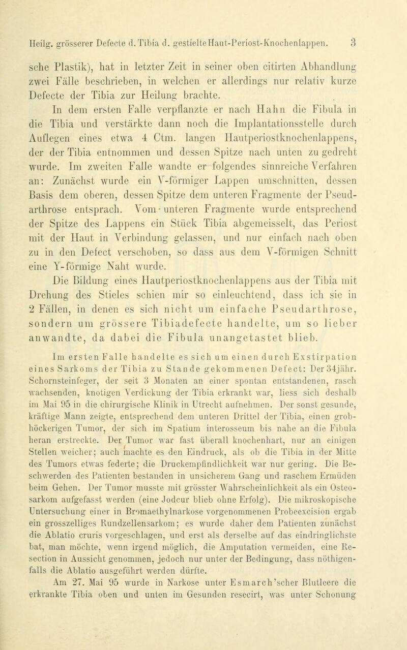 sehe Plastik), hat in letzter Zeit in seiner oben citirten Abhandlung zwei Fälle beschrieben, in welchen er allerdings nur relativ kurze Defecte der Tibia zur Heilung brachte. In dem ersten Falle verpflanzte er nach Hahn die Fibula in die Tibia und verstärkte dann noch die Implantationsstelle durch Auflegen eines etwa 4 Ctm. laugen Hautperiostknochenlappens, der der Tibia entnommen und dessen Spitze nach unten zu gedreht wurde. Im zweiten Falle wandte er folgendes sinnreiche Verfahren an: Zunächst wurde ein V-förmiger Lappen umschnitten, dessen Basis dem oberen, dessen Spitze dem unteren Fragmente der Pseud- arthrose entsprach. Vom-unteren Fragmente wurde entsprechend der Spitze des Lappens ein Stück Tibia abgemeisselt, das Periost mit der Haut in Verbindung gelassen, und nur einfach nach oben zu in den Defect verschoben, so dass aus dem V-förmigen Schnitt eine Y-förmige Naht wurde. Die Bildung eines Hautperiostknochenlappens aus der Tibia mit Drehung des Stieles schien mir so einleuchtend, dass ich sie in 2 Fällen, in denen es sich nicht um einfache Pseudarthrose, sondern um grössere Tibiadefecte handelte, um so lieber anwandte, da dabei die Fibula unangetastet blieb. Im ersten Falle handelte es sich um einen durch Exstirpation eines Sarkoms der Tibia zu Stande gekommenen Defect: Der 34jähr. Schornsteini'eger, der seit 3 Monaten an einer spontan entstandenen, rasch wachsenden, knotigen Verdickung der Tibia erkrankt war, Hess sich deshalb im Mai 95 in die chirurgische Klinik in Utrecht aufnehmen. Der sonst gesunde, kräftige Mann zeigte, entsprechend dem unteren Drittel der Tibia, einen grob- höckerigen Tumor, der sich im Spatium interosseum bis nahe an die Fibula heran erstreckte. Der Tumor war fast überall knochenhart, nur an einigen Stellen weicher; auch machte es den Eindruck, als ob die Tibia in der Mitte des Tumors etwas federte; die Druckempfindlichkeit war nur gering. Die Be- schwerden des Patienten bestanden in unsicherem Gang und raschem Ermüden beim Gehen. Der Tumor musste mit grösster Wahrscheinlichkeit als ein Osteo- sarkom aufgefasst werden (eine Jodcur blieb ohne Erfolg). Die mikroskopische Untersuchung einer in Bromaethylnarkose vorgenommenen Probeexcision ergab ein grosszelliges Rundzellensarkom; es wurde daher dem Patienten zunächst die Ablatio cruris vorgeschlagen, und erst als derselbe auf das eindringlichste bat, man möchte, wenn irgend möglich, die Amputation vermeiden, eine Re- section in Aussicht genommen, jedoch nur unter der Bedingung, dass nöthigen- falls die Ablatio ausgeführt werden dürfte. Am 27. Mai 95 wurde in Narkose unter Esmarch'scher Blutleere die erkrankte Tibia oben und unten im Gesunden resecirt, was unter Schonung
