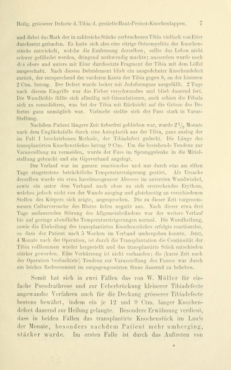 und dabei das Mark der in zahlreiche Stücke zerbrochenen Tibia vielfach von Eiter durchsetzt gefunden. Es hatte sich also eine eitrige Osteomyelitis der Knochen- stücke entwickelt, welche die Entfernung derselben, sollte das Leben nicht schwer gefährdet werden, dringend nothwendig machte; ausserdem wurde noch drs obere und untere mit Eiter durchsetzte Fragment der Tibia mit dem Löffel ausgeschabt. Nach diesem Debridement blieb ein ausgedehnter Knochendefect zurück, der entsprechend der vorderen Kante der Tibia gegen 8, an der hinteren 2 Ctm. betrug. Der Uefect wurde locker mit Jodoformgaze ausgefüllt. 2 Tage nach diesem Eingriffe war das Fieber verschwunden und blieb dauernd fort. Die Wundhöhle füllte sich allmälig mit Granulationen, auch schien die Fibula sich zu consolidiren, was bei der Tibia mit Rücksicht auf die Grösse des De- fectes ganz unmöglich war. Vielmehr stellte sich der Fuss stark in Varus- Stellung. Nachdem Patient längere Zeit fieberfrei geblieben war, wurde 21/2 Monate nach dem Unglücksfalle durch eine Autoplastik aus der Tibia, ganz analog der im Fall I beschriebenen Methode, der Tibiadefect gedeckt. Die Länge des transplantirten Knochenstückes betrug 9 Ctm. Um die bestehende Tendenz zur Varusstellung zu vermeiden, wurde der Fuss im Spranggelenke in die Mittel- stellung gebracht und ein Gipsverband angelegt. Der Verlauf war im ganzen reactionslos und nur durch eine am elften Tage eingetretene beträchtliche Temperatursteigerung gestört. Als Ursache derselben wurde ein etwa haselnussgrosser Abscess im untersten Wundwinkel, sowie ein unter dem Verband nach oben zu sich erstreckendes Erythem, welches jedoch nicht von der Wunde ausging und gleichzeitig an verschiedenen Stellen des Körpers sich zeigte, angesprochen. Die zu dieser Zeit vorgenom- menen Culturversuche des Blutes fielen negativ aus. Nach dieser etwa drei Tage andauernden Störung des Allgemeinbefindens war der weitere Verlauf bis auf geringe abendliche Temperatursteigerungen normal. Die Wundheilung, sowie die Einheilung des transplantirten Knochenstückes erfolgte reactionslos, so dass der Patient nach 5 Wochen im Verband umhergehen konnte. Jetzt, 4 Monate nach der Operation, ist durch die Transplantation die Continuität der Tibia vollkommen wieder hergestellt und das transplantirte Stück entschieden stärker geworden. Eine Verkürzung ist nicht vorhanden; die (kurze Zeit nach der Operation beobachtete) Tendenz zur A'arusstellung des Fusses war durch ein leiches Redressement im entgegengesetzten Sinne dauernd zu beheben. Somit hat sich in zwei Fällen das von W. ]\lüllcr für ein- fache Pseudrathrose und zur üeberbrückung kleinerer Tibiadefecte angewandte Verfahren auch für die Deckung grösserer Tibiadefecte bestens bewährt, indem ein je 12 und 9 Ctm. langer Knochen- defect dauernd zur Heilung gelangte. Besondere Erwähnung verdient, dass in beiden Fällen das transplantirte Knochenstück im Laufe der Monate, besonders nachdem Patient mehr umherging, stärker wurde. Im ersten Falle ist durch das Auftreten von