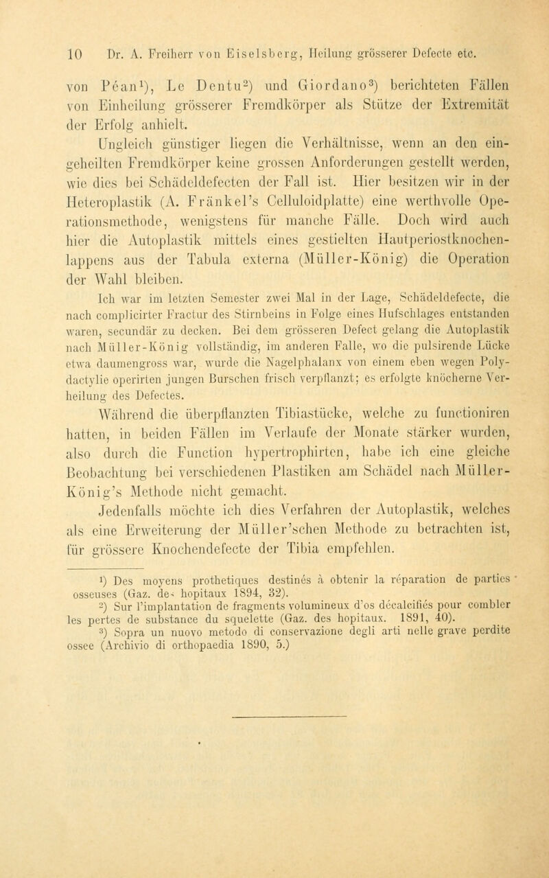 von Pean^), Le Dentu^) und Giorclano^) berichteten Fällen von Einheilung grösserer Fremdkörper als Stütze der Extremität der Erfolg anhielt. Ungleich günstiger liegen die Verhältnisse, wenn an den ein- geheilten Fremdkörper keine grossen Anforderungen gestellt werden, wie dies bei Schädeldefecten der Fall ist. Hier besitzen wir in der Heteroplastik (A. Fränkel's Celluloidplatte) eine werthvollo Ope- rationsmethode, wenigstens für manche Fälle. Doch wird auch hier die Autoplastik mittels eines gestielten Hautperiostknochen- lappens aus der Tabula externa (Müller-König) die Operation der Wahl bleiben. Ich war im letzten Semester zwei Mal in der Lage, Schädcldefecte, die nach complicirter Fractur des Stirnbeins in Folge eines Hufschlages entstanden waren, secundär zu decken. Bei dem grösseren Defect gelang die Autoplastik nach Müller-König vollständig, im anderen Falle, wo die pulsirende Lücke etwa daumengross war, wurde die Nagelphalanx von einem eben wegen Poly- dactylie operirten jungen Burschen frisch verpflanzt; es erfolgte knöcherne Ver- heilung des Defectes. Während die überpflanzten Tibiastücke, welche zu functioniren hatten, in beiden Fällen im Verlaufe der Monate stärker wurden, also durch die Function hypertrophirten, habe ich eine gleiche Beobachtung bei verschiedenen Plastiken am Schädel nach Müller- König's Methode nicht gemacht. Jedenfalls möchte ich dies Verfahren der Autoplastik, welches als eine Erweiterung der Müller'schen Methode zu betrachten ist, für grössere Knochendefecte der Tibia empfehlen. 1) Des moyens prothetiques destincs h obtenir la reparation de partics osseuses (Gaz. de< hopitaux 1894, 32). 2) Sur rimplantation de fragments volumineux d'os decalcifies pour combler les pertes de substance du squelette (Gaz. des hopitaux. 1891, 40). 3) Sopra un nuovo metodo di conservazione degli arti neue grave pcrdite ossee (Archivio di orthopaedia 1890, 5.)